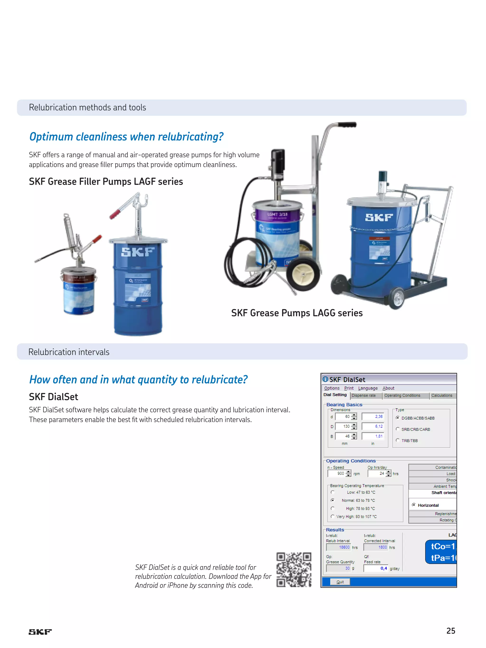 Relubrication methods and tools

Optimum cleanliness when relubricating?
SKF offers a range of manual and air-operated grease pumps for high volume
applications and grease filler pumps that provide optimum cleanliness.

SKF Grease Filler Pumps LAGF series

SKF Grease Pumps LAGG series

Relubrication intervals

How often and in what quantity to relubricate?
SKF DialSet
SKF DialSet software helps calculate the correct grease quantity and lubrication interval.
These parameters enable the best fit with scheduled relubrication intervals.

SKF DialSet is a quick and reliable tool for
relubrication calculation. Download the App for
Android or iPhone by scanning this code.

25

 