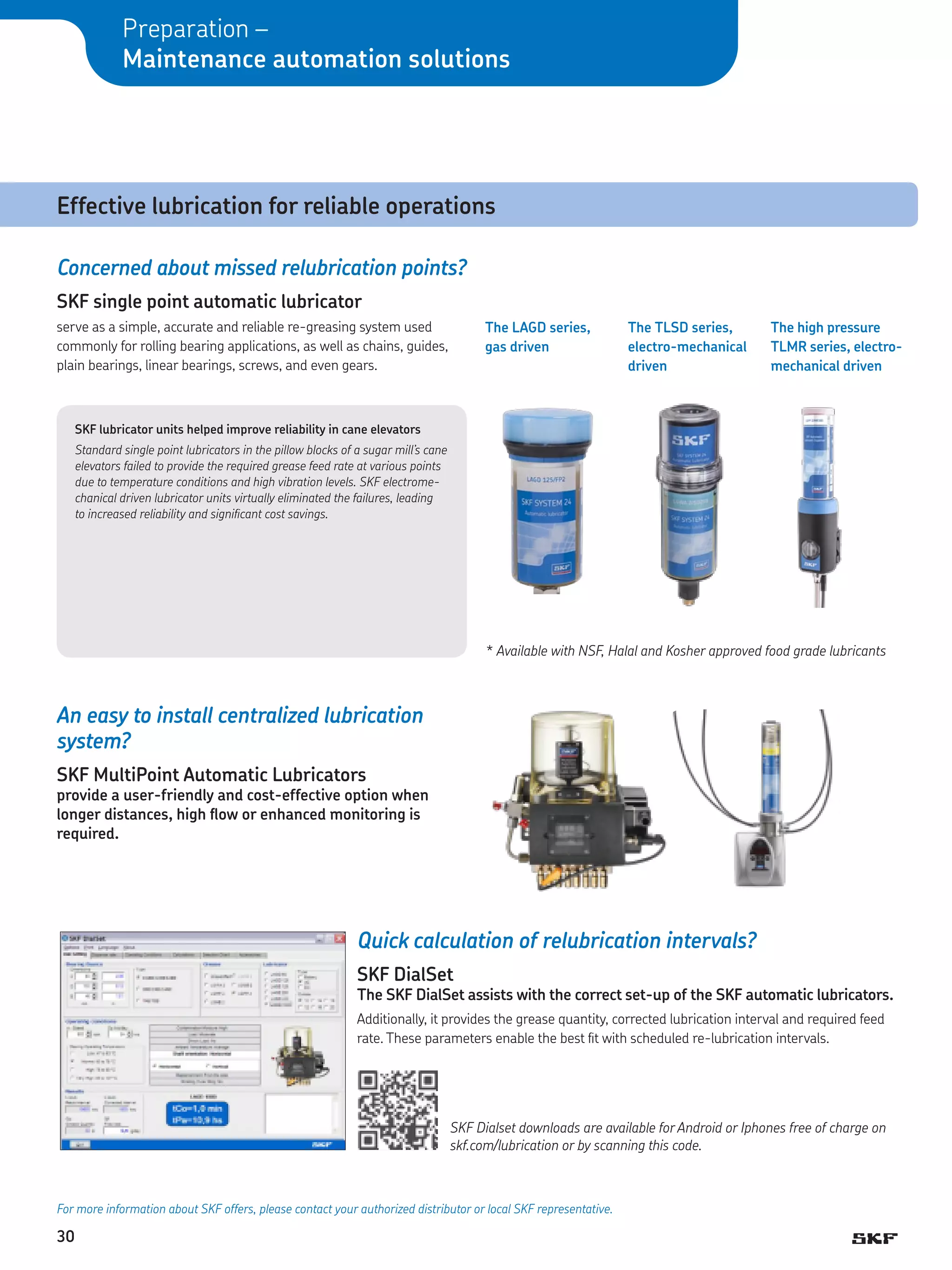 Preparation –
Maintenance automation solutions

Effective lubrication for reliable operations
Concerned about missed relubrication points?
SKF single point automatic lubricator
serve as a simple, accurate and reliable re-greasing system used
commonly for rolling bearing applications, as well as chains, guides,
plain bearings, linear bearings, screws, and even gears.

The LAGD series,
gas driven

The TLSD series,
electro-mechanical
driven

The high pressure
TLMR series, electro­
mechanical driven

SKF lubricator units helped improve reliability in cane elevators
Standard single point lubricators in the pillow blocks of a sugar mill’s cane
elevators failed to provide the required grease feed rate at various points
due to temperature conditions and high vibration levels. SKF electromechanical driven lubricator units virtually eliminated the failures, leading
to increased reliability and significant cost savings.

*	Available with NSF, Halal and Kosher approved food grade lubricants

An easy to install centralized lubrication
system?
SKF MultiPoint Automatic Lubricators

provide a user-friendly and cost-effective option when
longer distances, high flow or enhanced monitoring is
required.

Quick calculation of relubrication intervals?
SKF DialSet

The SKF DialSet assists with the correct set-up of the SKF automatic lubricators.
Additionally, it provides the grease quantity, corrected lubrication interval and required feed
rate. These parameters enable the best fit with scheduled re-lubrication intervals.

SKF Dialset downloads are available for Android or Iphones free of charge on
skf.com/lubrication or by scanning this code.

For more information about SKF offers, please contact your authorized distributor or local SKF representative.

30

 
