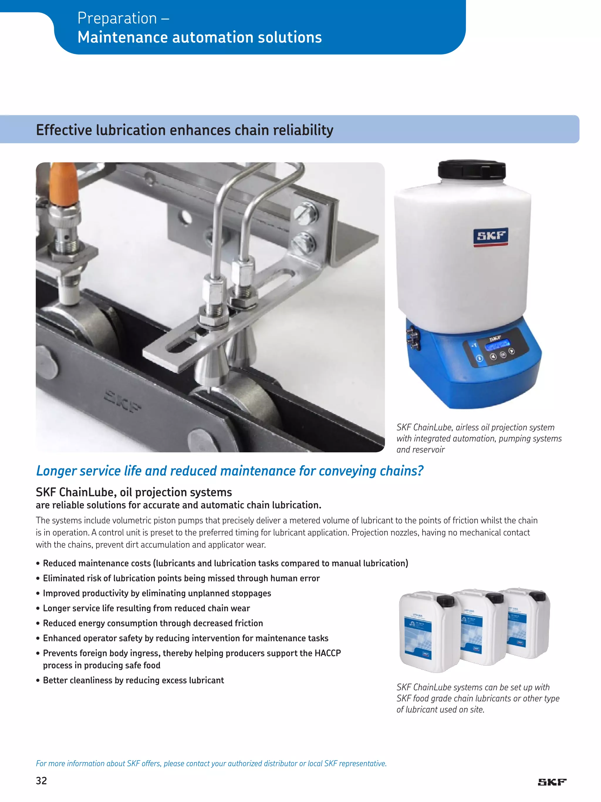 Preparation –
Maintenance automation solutions

Effective lubrication enhances chain reliability

SKF ChainLube, airless oil projection system
with integrated automation, pumping systems
and reservoir

Longer service life and reduced maintenance for conveying chains?
SKF ChainLube, oil projection systems

are reliable solutions for accurate and automatic chain lubrication.
The systems include volumetric piston pumps that precisely deliver a metered volume of lubricant to the points of friction whilst the chain
is in operation. A control unit is preset to the preferred timing for lubricant application. Projection nozzles, having no mechanical contact
with the chains, prevent dirt accumulation and applicator wear.
•	Reduced maintenance costs (lubricants and lubrication tasks compared to manual lubrication)
•	Eliminated risk of lubrication points being missed through human error
•	Improved productivity by eliminating unplanned stoppages
•	Longer service life resulting from reduced chain wear
•	Reduced energy consumption through decreased friction
•	Enhanced operator safety by reducing intervention for maintenance tasks
•	Prevents foreign body ingress, thereby helping producers support the HACCP
process in producing safe food
•	Better cleanliness by reducing excess lubricant

For more information about SKF offers, please contact your authorized distributor or local SKF representative.

32

SKF ChainLube systems can be set up with
SKF food grade chain lubricants or other type
of lubricant used on site.

 
