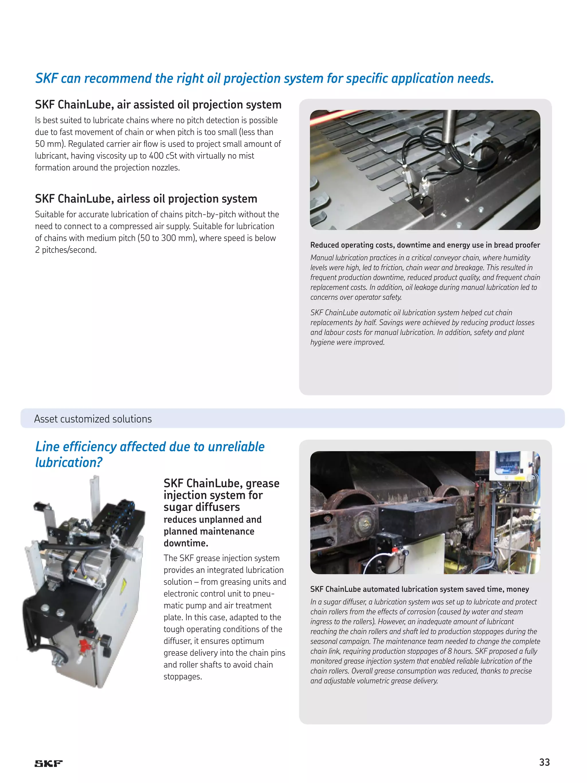 SKF can recommend the right oil projection system for specific application needs.
SKF ChainLube, air assisted oil projection system
Is best suited to lubricate chains where no pitch detection is possible
due to fast movement of chain or when pitch is too small (less than
50 mm). Regulated carrier air flow is used to project small amount of
lubricant, having viscosity up to 400 cSt with virtually no mist
formation around the projection nozzles.

SKF ChainLube, airless oil projection system
Suitable for accurate lubrication of chains pitch-by-pitch without the
need to connect to a compressed air supply. Suitable for lubrication
of chains with medium pitch (50 to 300 mm), where speed is below
2 pitches/second.

Reduced operating costs, downtime and energy use in bread proofer
Manual lubrication practices in a critical conveyor chain, where humidity
levels were high, led to friction, chain wear and breakage. This resulted in
frequent production downtime, reduced product quality, and frequent chain
replacement costs. In addition, oil leakage during manual lubrication led to
concerns over operator safety.
SKF ChainLube automatic oil lubrication system helped cut chain
replacements by half. Savings were achieved by reducing product losses
and labour costs for manual lubrication. In addition, safety and plant
hygiene were improved.

Asset customized solutions

Line efficiency affected due to unreliable
lubrication?
SKF ChainLube, grease
injection system for
sugar diffusers
reduces unplanned and
planned maintenance
downtime.

The SKF grease injection system
provides an integrated lubrication
solution – from greasing units and
electronic control unit to pneumatic pump and air treatment
plate. In this case, adapted to the
tough operating conditions of the
diffuser, it ensures optimum
grease delivery into the chain pins
and roller shafts to avoid chain
stoppages.

SKF ChainLube automated lubrication system saved time, money
In a sugar diffuser, a lubrication system was set up to lubricate and protect
chain rollers from the effects of corrosion (caused by water and steam
ingress to the rollers). However, an inadequate amount of lubricant
reaching the chain rollers and shaft led to production stoppages during the
seasonal campaign. The maintenance team needed to change the complete
chain link, requiring production stoppages of 8 hours. SKF proposed a fully
monitored grease injection system that enabled reliable lubrication of the
chain rollers. Overall grease consumption was reduced, thanks to precise
and adjustable volumetric grease delivery.

33

 