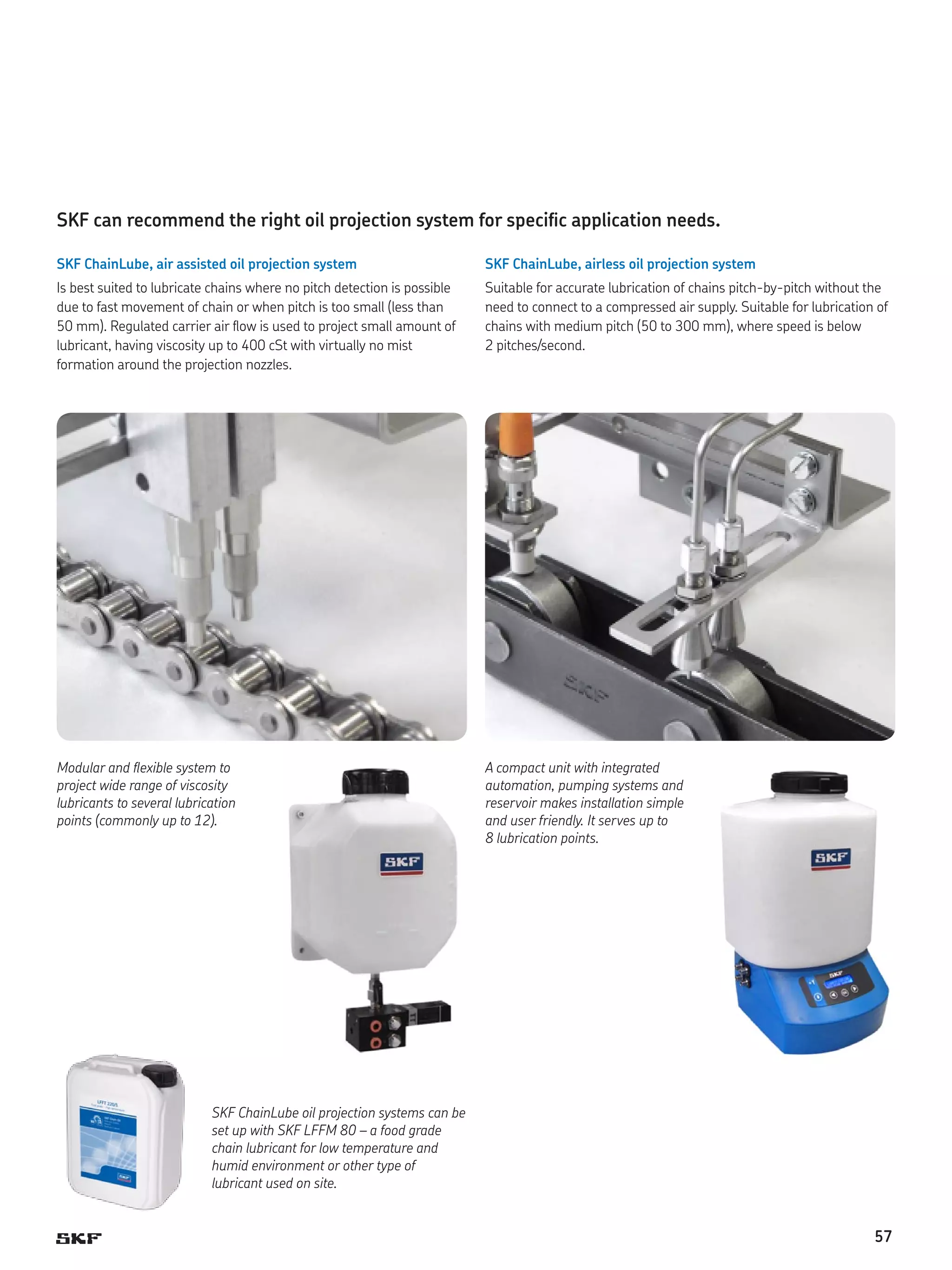 SKF can recommend the right oil projection system for specific application needs.
SKF ChainLube, air assisted oil projection system

SKF ChainLube, airless oil projection system

Is best suited to lubricate chains where no pitch detection is possible
due to fast movement of chain or when pitch is too small (less than
50 mm). Regulated carrier air flow is used to project small amount of
lubricant, having viscosity up to 400 cSt with virtually no mist
formation around the projection nozzles.

Suitable for accurate lubrication of chains pitch-by-pitch without the
need to connect to a compressed air supply. Suitable for lubrication of
chains with medium pitch (50 to 300 mm), where speed is below
2 pitches/second.

Modular and flexible system to
project wide range of viscosity
lubricants to several lubrication
points (commonly up to 12).

A compact unit with integrated
automation, pumping systems and
reservoir makes installation simple
and user friendly. It serves up to
8 lubrication points.

SKF ChainLube oil projection systems can be
set up with SKF LFFM 80 – a food grade
chain lubricant for low temperature and
humid environment or other type of
lubricant used on site.

57

 