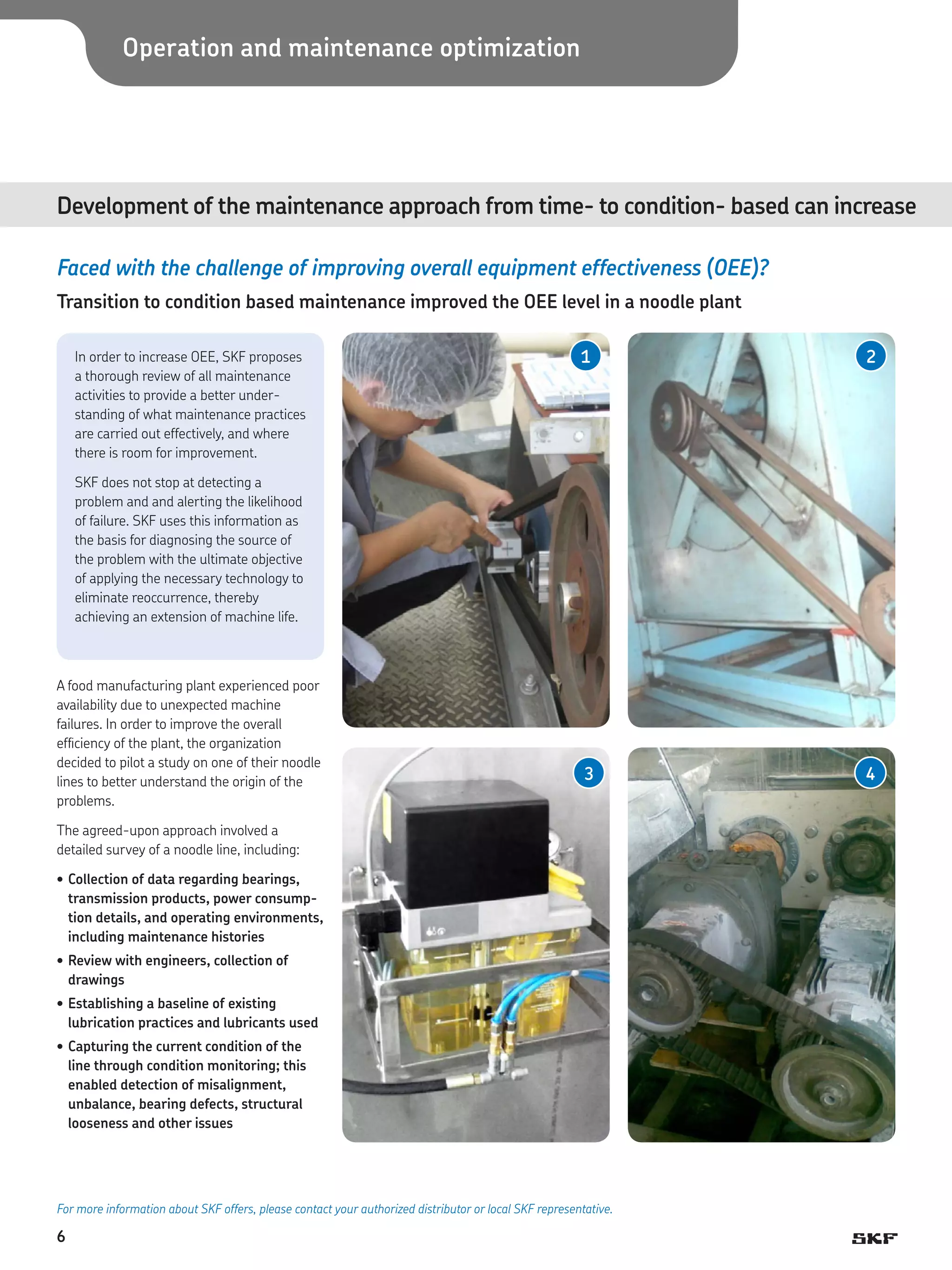 Operation and maintenance optimization

Development of the maintenance approach from time- to condition- based can increase	
Faced with the challenge of improving overall equipment effectiveness (OEE)?
Transition to condition based maintenance improved the OEE level in a noodle plant
In order to increase OEE, SKF proposes
a thorough review of all maintenance
activities to provide a better understanding of what maintenance practices
are carried out effectively, and where
there is room for improvement.

1

2

3

4

SKF does not stop at detecting a
problem and and alerting the likelihood
of failure. SKF uses this information as
the basis for diagnosing the source of
the problem with the ultimate objective
of applying the necessary technology to
eliminate reoccurrence, thereby
achieving an extension of machine life.

A food manufacturing plant experienced poor
availability due to unexpected machine
failures. In order to improve the overall
efficiency of the plant, the organization
decided to pilot a study on one of their noodle
lines to better understand the origin of the
problems.
The agreed-upon approach involved a
detailed survey of a noodle line, including:
•	Collection of data regarding bearings,
transmission products, power consumption details, and operating environments,
including maintenance histories
•	Review with engineers, collection of
drawings
•	Establishing a baseline of existing
lubrication practices and lubricants used
•	Capturing the current condition of the
line through condition monitoring; this
enabled detection of misalignment,
unbalance, bearing defects, structural
looseness and other issues

For more information about SKF offers, please contact your authorized distributor or local SKF representative.

6

 