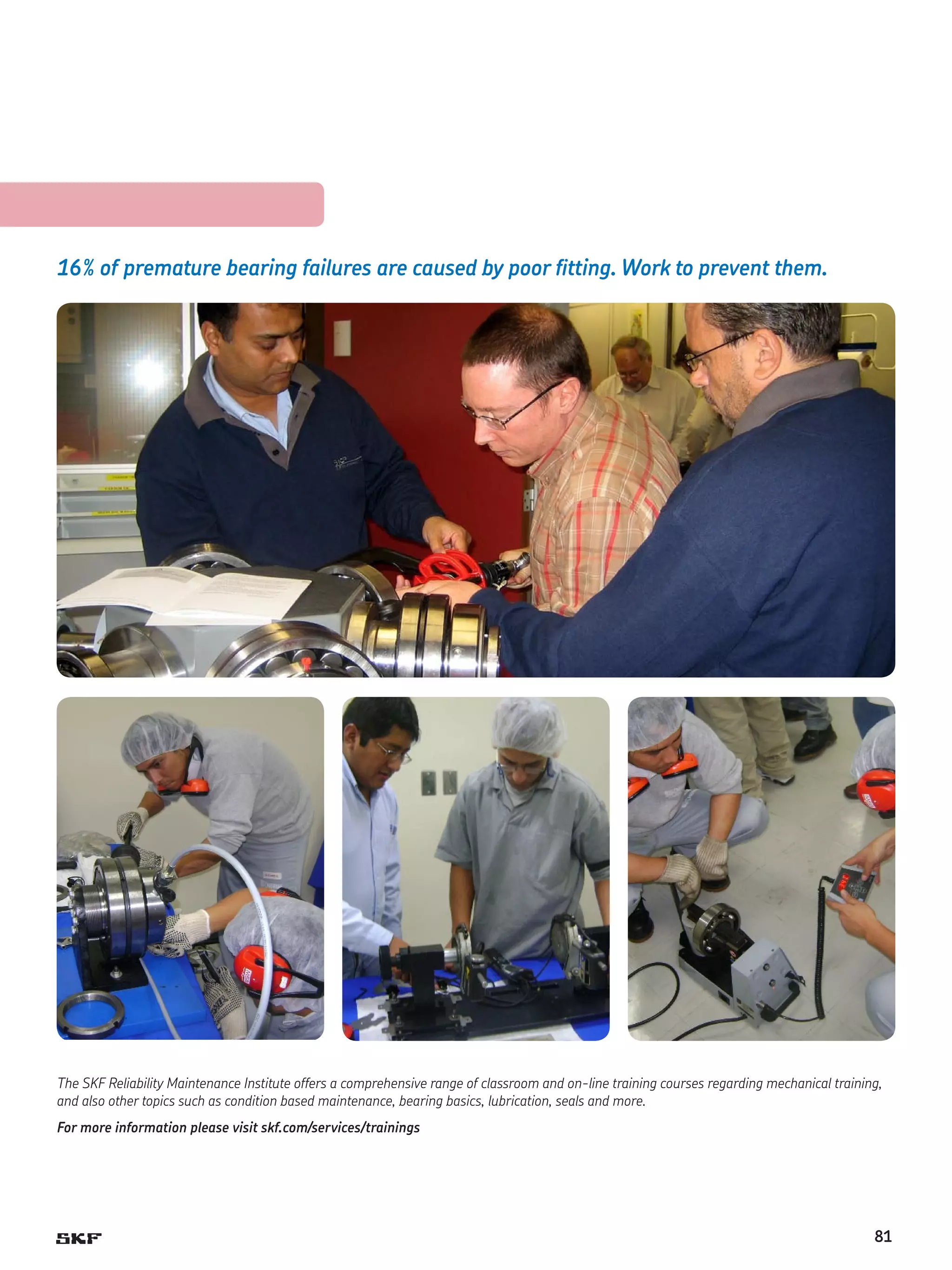 16% of premature bearing failures are caused by poor fitting. Work to prevent them.

The SKF Reliability Maintenance Institute offers a comprehensive range of classroom and on-line training courses regarding mechanical training,
and also other topics such as condition based maintenance, bearing basics, lubrication, seals and more.
For more information please visit skf.com/services/trainings

81

 