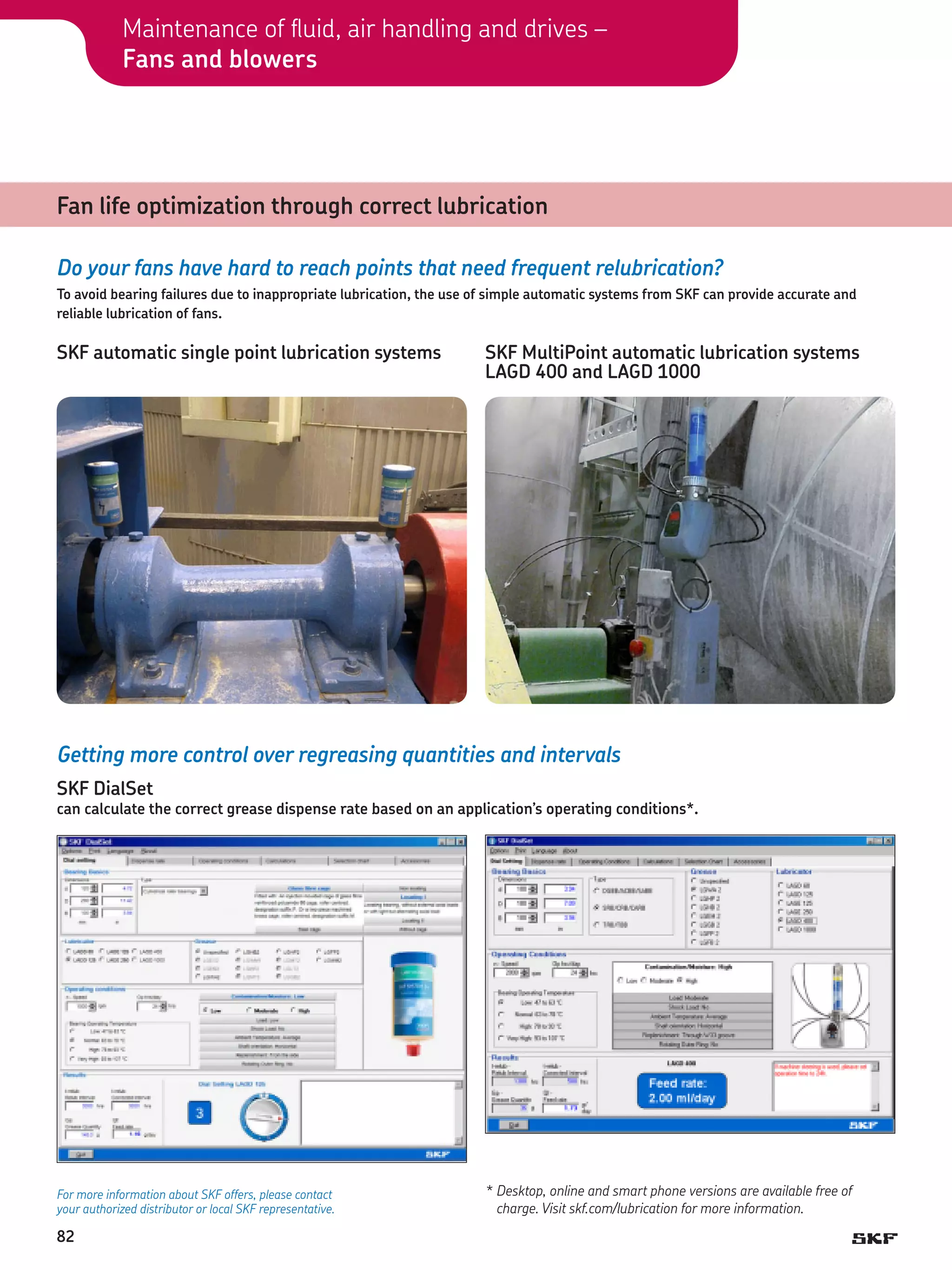 Maintenance of fluid, air handling and drives –
Fans and blowers

Fan life optimization through correct lubrication
Do your fans have hard to reach points that need frequent relubrication?
To avoid bearing failures due to inappropriate lubrication, the use of simple automatic systems from SKF can provide accurate and
reliable lubrication of fans.

SKF automatic single point lubrication systems

SKF MultiPoint automatic lubrication systems
LAGD 400 and LAGD 1000

Getting more control over regreasing quantities and intervals
SKF DialSet

can calculate the correct grease dispense rate based on an application’s operating conditions*.

For more information about SKF offers, please contact
your authorized distributor or local SKF representative.

82

*	Desktop, online and smart phone versions are available free of
charge. Visit skf.com/lubrication for more information.

 