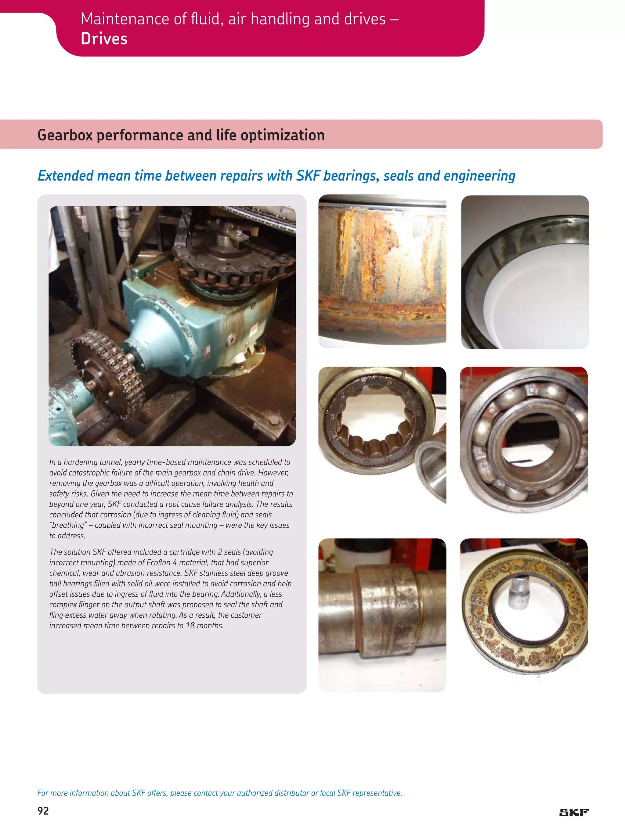Maintenance of fluid, air handling and drives –
Drives

Gearbox performance and life optimization
Extended mean time between repairs with SKF bearings, seals and engineering

In a hardening tunnel, yearly time-based maintenance was scheduled to
avoid catastrophic failure of the main gearbox and chain drive. However,
removing the gearbox was a difficult operation, involving health and
safety risks. Given the need to increase the mean time between repairs to
beyond one year, SKF conducted a root cause failure analysis. The results
concluded that corrosion (due to ingress of cleaning fluid) and seals
“breathing” – coupled with incorrect seal mounting – were the key issues
to address.
The solution SKF offered included a cartridge with 2 seals (avoiding
incorrect mounting) made of Ecoflon 4 material, that had superior
chemical, wear and abrasion resistance. SKF stainless steel deep groove
ball bearings filled with solid oil were installed to avoid corrosion and help
offset issues due to ingress of fluid into the bearing. Additionally, a less
complex flinger on the output shaft was proposed to seal the shaft and
fling excess water away when rotating. As a result, the customer
increased mean time between repairs to 18 months.

For more information about SKF offers, please contact your authorized distributor or local SKF representative.

92

 