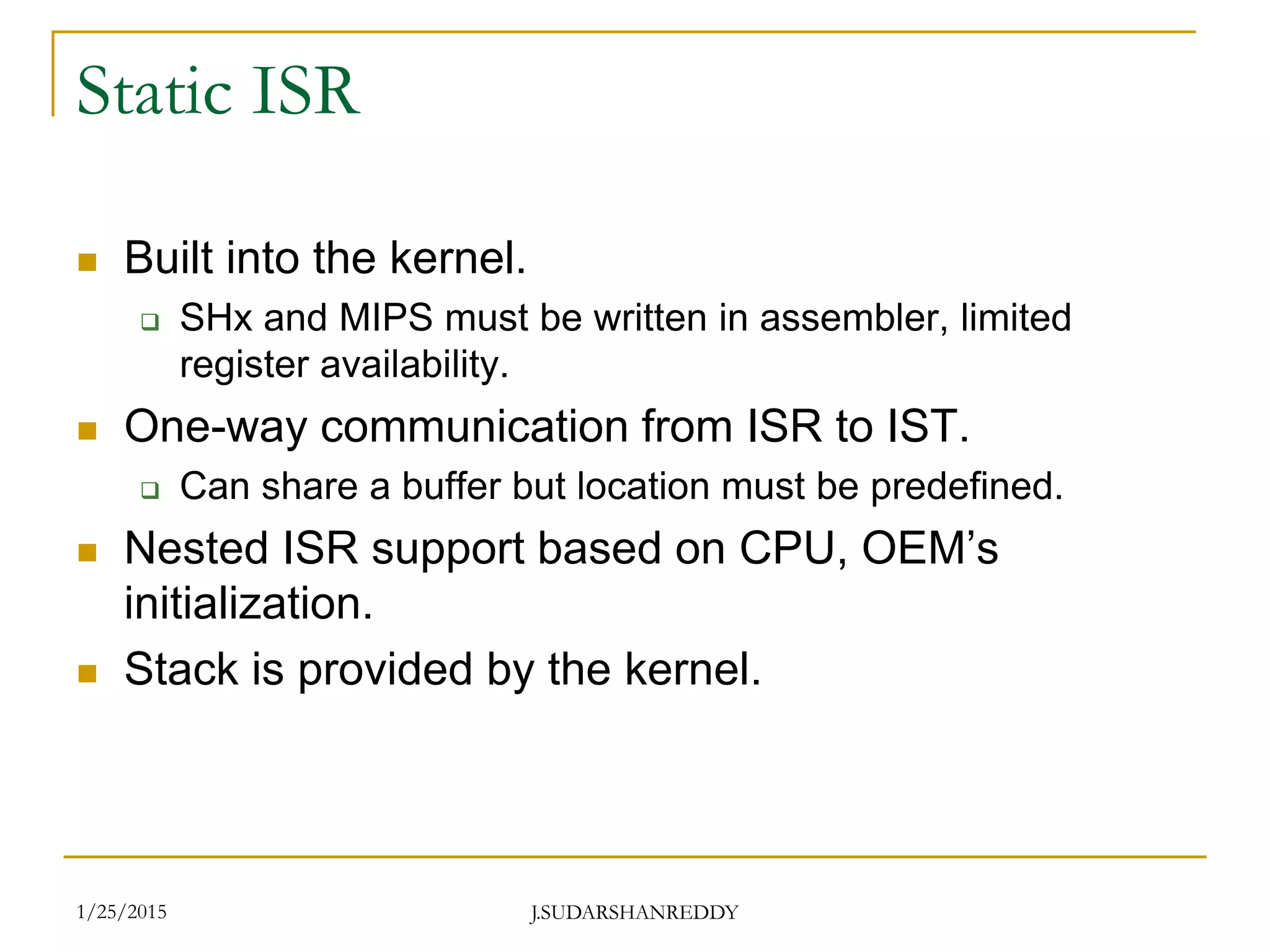 J.SUDARSHANREDDY
Static ISR
 Built into the kernel.
 SHx and MIPS must be written in assembler, limited
register availability.
 One-way communication from ISR to IST.
 Can share a buffer but location must be predefined.
 Nested ISR support based on CPU, OEM’s
initialization.
 Stack is provided by the kernel.
1/25/2015
 