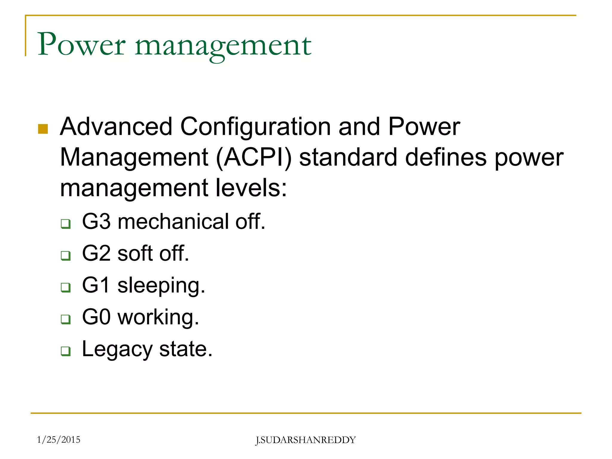 J.SUDARSHANREDDY
Power management
 Advanced Configuration and Power
Management (ACPI) standard defines power
management levels:
 G3 mechanical off.
 G2 soft off.
 G1 sleeping.
 G0 working.
 Legacy state.
1/25/2015
 