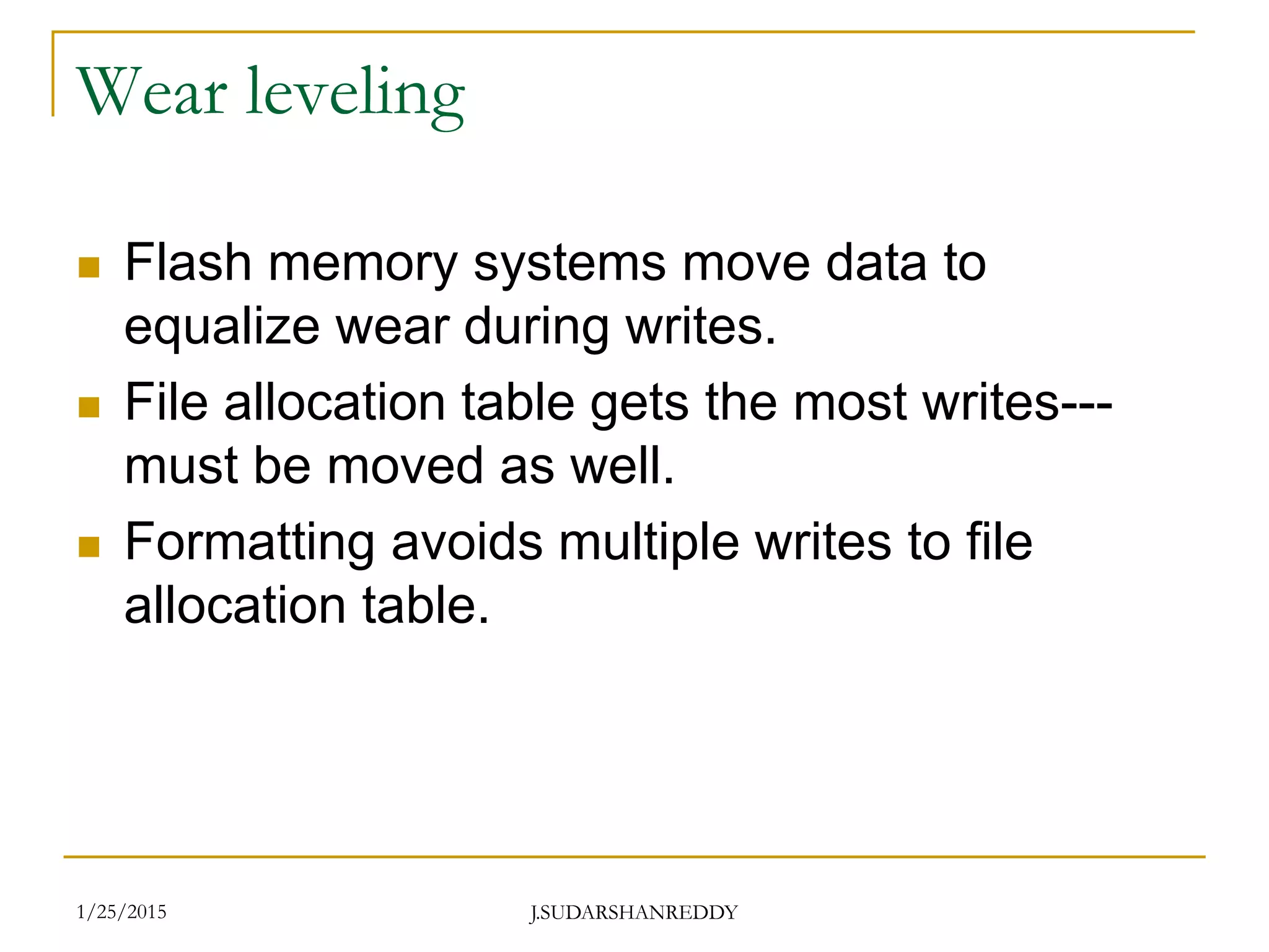 J.SUDARSHANREDDY
Wear leveling
 Flash memory systems move data to
equalize wear during writes.
 File allocation table gets the most writes---
must be moved as well.
 Formatting avoids multiple writes to file
allocation table.
1/25/2015
 