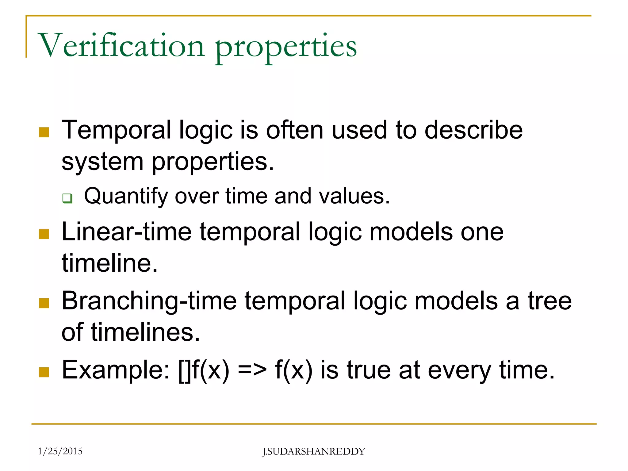 J.SUDARSHANREDDY
Verification properties
 Temporal logic is often used to describe
system properties.
 Quantify over time and values.
 Linear-time temporal logic models one
timeline.
 Branching-time temporal logic models a tree
of timelines.
 Example: []f(x) => f(x) is true at every time.
1/25/2015
 
