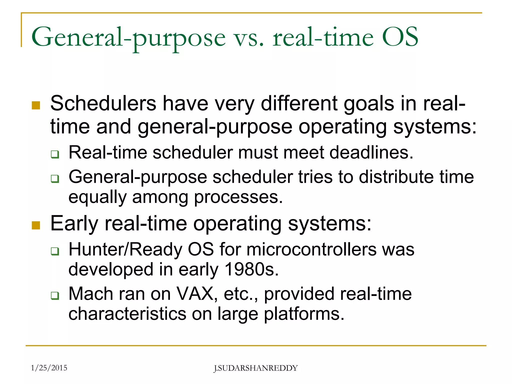 J.SUDARSHANREDDY
General-purpose vs. real-time OS
 Schedulers have very different goals in real-
time and general-purpose operating systems:
 Real-time scheduler must meet deadlines.
 General-purpose scheduler tries to distribute time
equally among processes.
 Early real-time operating systems:
 Hunter/Ready OS for microcontrollers was
developed in early 1980s.
 Mach ran on VAX, etc., provided real-time
characteristics on large platforms.
1/25/2015
 