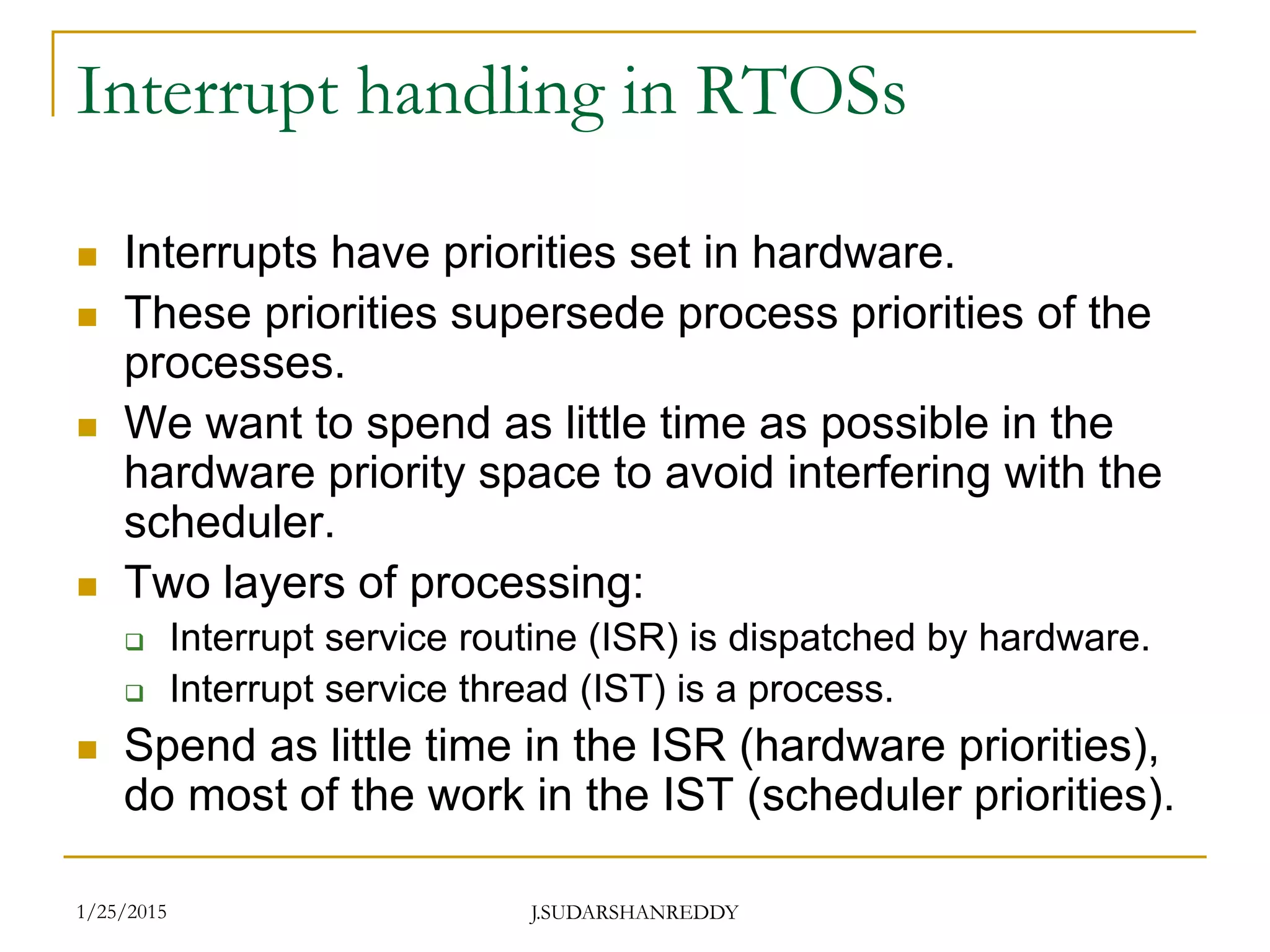 J.SUDARSHANREDDY
Interrupt handling in RTOSs
 Interrupts have priorities set in hardware.
 These priorities supersede process priorities of the
processes.
 We want to spend as little time as possible in the
hardware priority space to avoid interfering with the
scheduler.
 Two layers of processing:
 Interrupt service routine (ISR) is dispatched by hardware.
 Interrupt service thread (IST) is a process.
 Spend as little time in the ISR (hardware priorities),
do most of the work in the IST (scheduler priorities).
1/25/2015
 