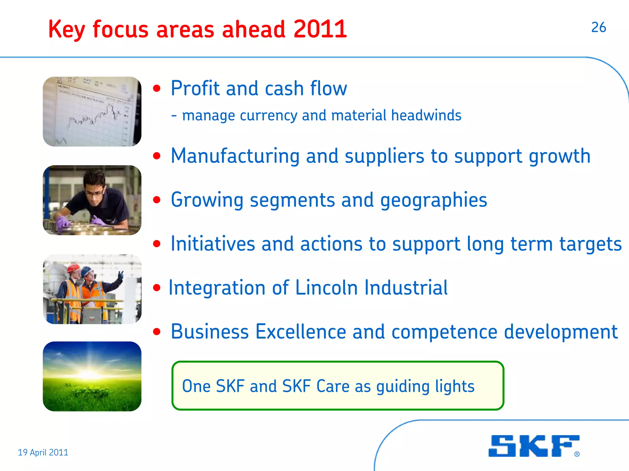 Key focus areas ahead 2011                                 26



                • Profit and cash flow
                  - manage currency and material headwinds

                • Manufacturing and suppliers to support growth

                • Growing segments and geographies

                • Initiatives and actions to support long term targets

                • Integration of Lincoln Industrial

                • Business Excellence and competence development

                   One SKF and SKF Care as guiding lights


19 April 2011
 