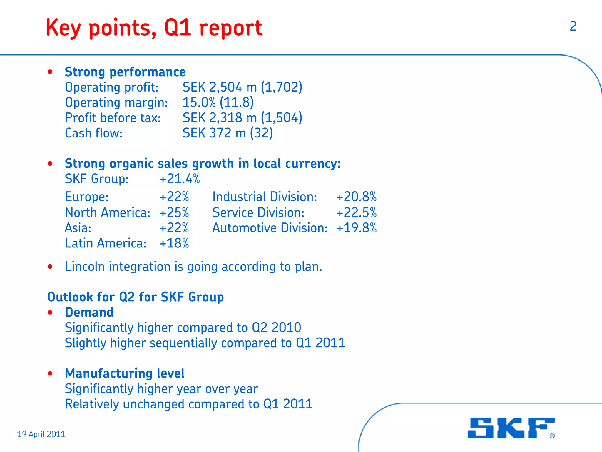 Key points, Q1 report                                     2


       • Strong performance
         Operating profit:  SEK 2,504 m (1,702)
         Operating margin: 15.0% (11.8)
         Profit before tax: SEK 2,318 m (1,504)
         Cash flow:         SEK 372 m (32)

       • Strong organic   sales growth in local currency:
         SKF Group:       +21.4%
         Europe:          +22%     Industrial Division: +20.8%
         North America:   +25%     Service Division:    +22.5%
         Asia:            +22%     Automotive Division: +19.8%
         Latin America:   +18%
       • Lincoln integration is going according to plan.

       Outlook for Q2 for SKF Group
       • Demand
         Significantly higher compared to Q2 2010
         Slightly higher sequentially compared to Q1 2011

       • Manufacturing level
         Significantly higher year over year
         Relatively unchanged compared to Q1 2011

19 April 2011
 