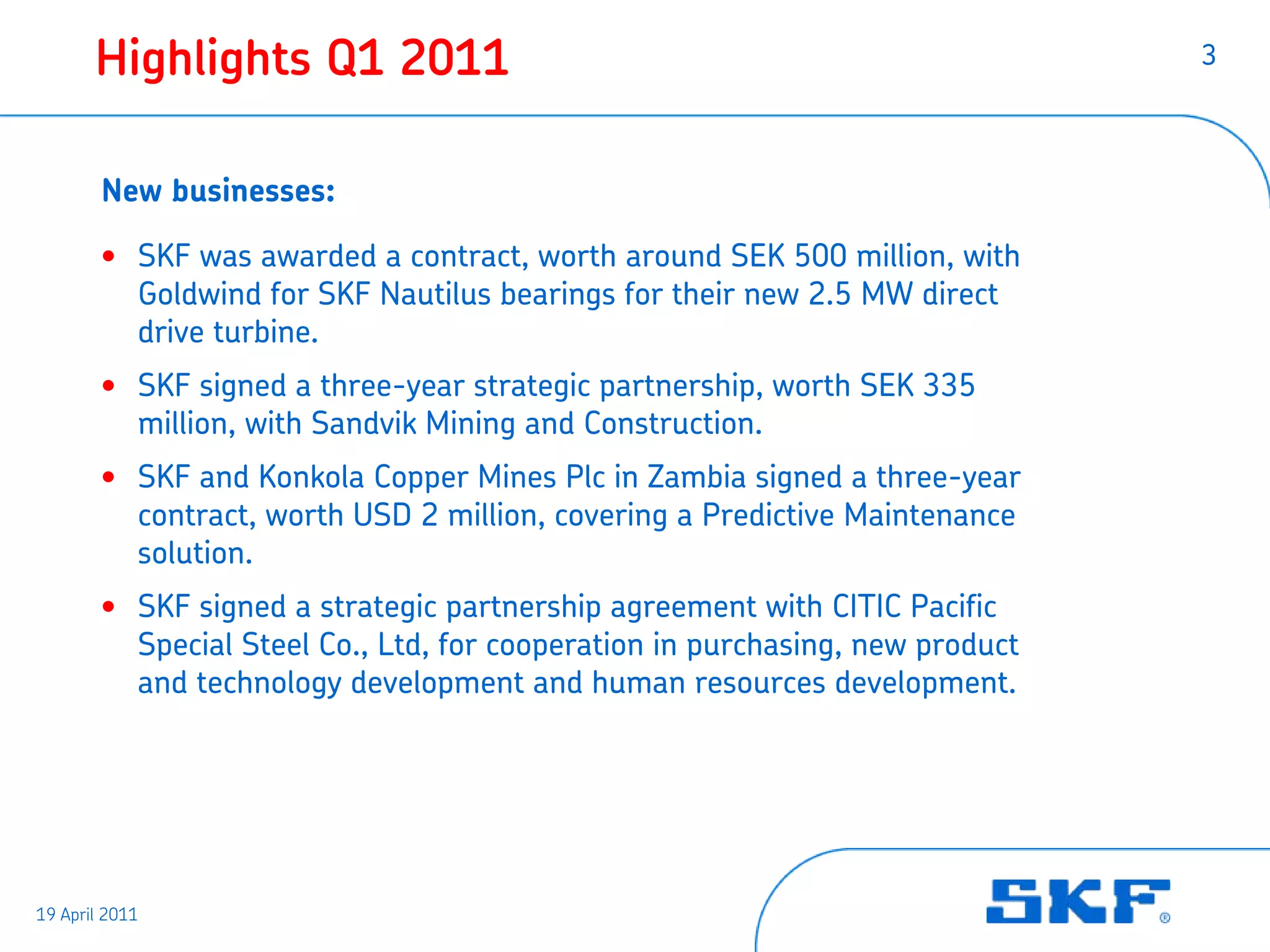 Highlights Q1 2011                                                      3



        New businesses:

        • SKF was awarded a contract, worth around SEK 500 million, with
          Goldwind for SKF Nautilus bearings for their new 2.5 MW direct
          drive turbine.
        • SKF signed a three-year strategic partnership, worth SEK 335
          million, with Sandvik Mining and Construction.
        • SKF and Konkola Copper Mines Plc in Zambia signed a three-year
          contract, worth USD 2 million, covering a Predictive Maintenance
          solution.
        • SKF signed a strategic partnership agreement with CITIC Pacific
          Special Steel Co., Ltd, for cooperation in purchasing, new product
          and technology development and human resources development.




19 April 2011
 