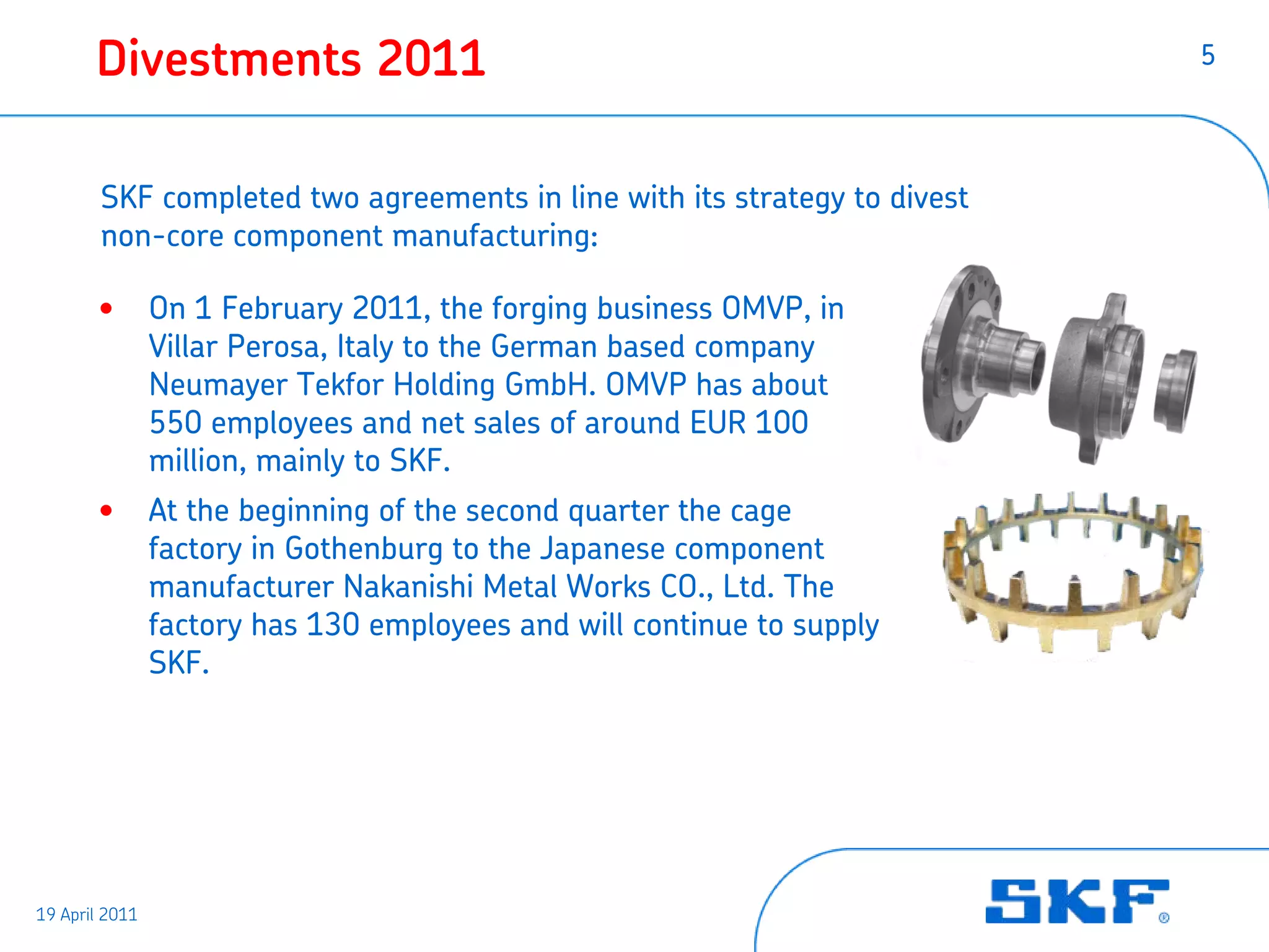 Divestments 2011                                                    5




        SKF completed two agreements in line with its strategy to divest
        non-core component manufacturing:

       •        On 1 February 2011, the forging business OMVP, in
                Villar Perosa, Italy to the German based company
                Neumayer Tekfor Holding GmbH. OMVP has about
                550 employees and net sales of around EUR 100
                million, mainly to SKF.
       •        At the beginning of the second quarter the cage
                factory in Gothenburg to the Japanese component
                manufacturer Nakanishi Metal Works CO., Ltd. The
                factory has 130 employees and will continue to supply
                SKF.




19 April 2011
 