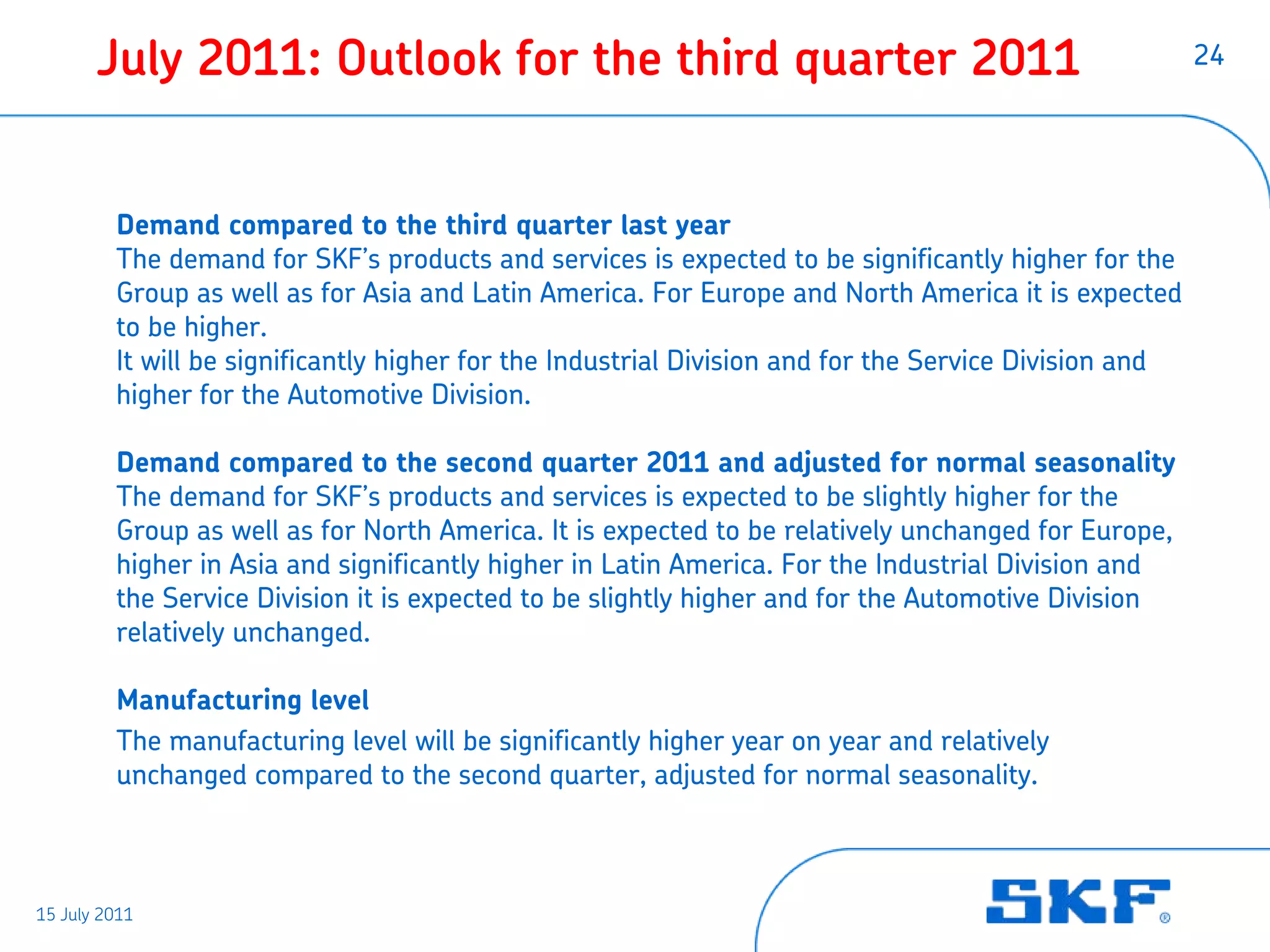 July 2011: Outlook for the third quarter 2011                                                    24




         Demand compared to the third quarter last year
         The demand for SKF’s products and services is expected to be significantly higher for the
         Group as well as for Asia and Latin America. For Europe and North America it is expected
         to be higher.
         It will be significantly higher for the Industrial Division and for the Service Division and
         higher for the Automotive Division.

         Demand compared to the second quarter 2011 and adjusted for normal seasonality
         The demand for SKF’s products and services is expected to be slightly higher for the
         Group as well as for North America. It is expected to be relatively unchanged for Europe,
         higher in Asia and significantly higher in Latin America. For the Industrial Division and
         the Service Division it is expected to be slightly higher and for the Automotive Division
         relatively unchanged.

         Manufacturing level
         The manufacturing level will be significantly higher year on year and relatively
         unchanged compared to the second quarter, adjusted for normal seasonality.



15 July 2011
 