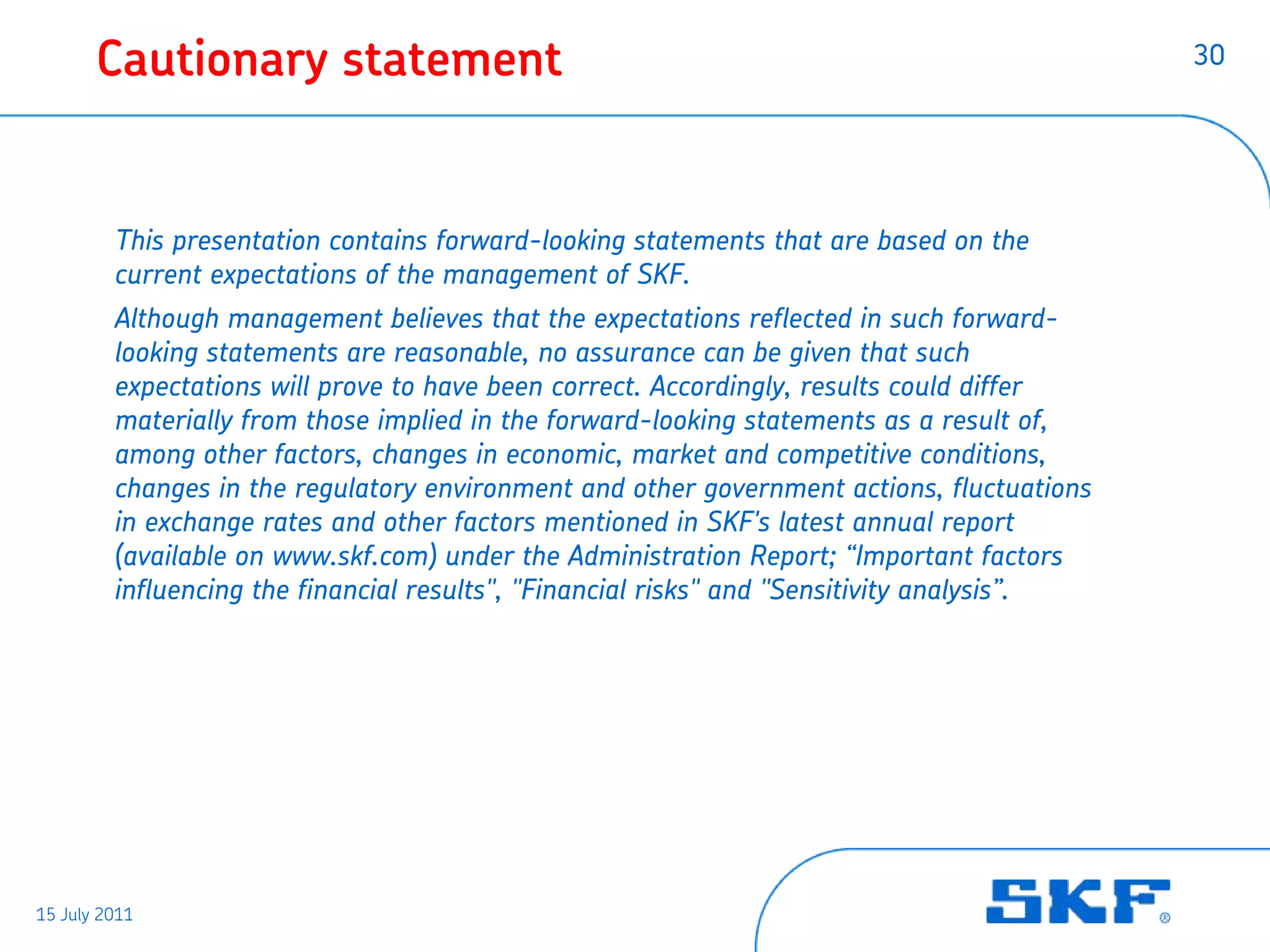 Cautionary statement                                                                  30




         This presentation contains forward-looking statements that are based on the
         current expectations of the management of SKF.
         Although management believes that the expectations reflected in such forward-
         looking statements are reasonable, no assurance can be given that such
         expectations will prove to have been correct. Accordingly, results could differ
         materially from those implied in the forward-looking statements as a result of,
         among other factors, changes in economic, market and competitive conditions,
         changes in the regulatory environment and other government actions, fluctuations
         in exchange rates and other factors mentioned in SKF's latest annual report
         (available on www.skf.com) under the Administration Report; “Important factors
         influencing the financial results", "Financial risks" and "Sensitivity analysis”.




15 July 2011
 