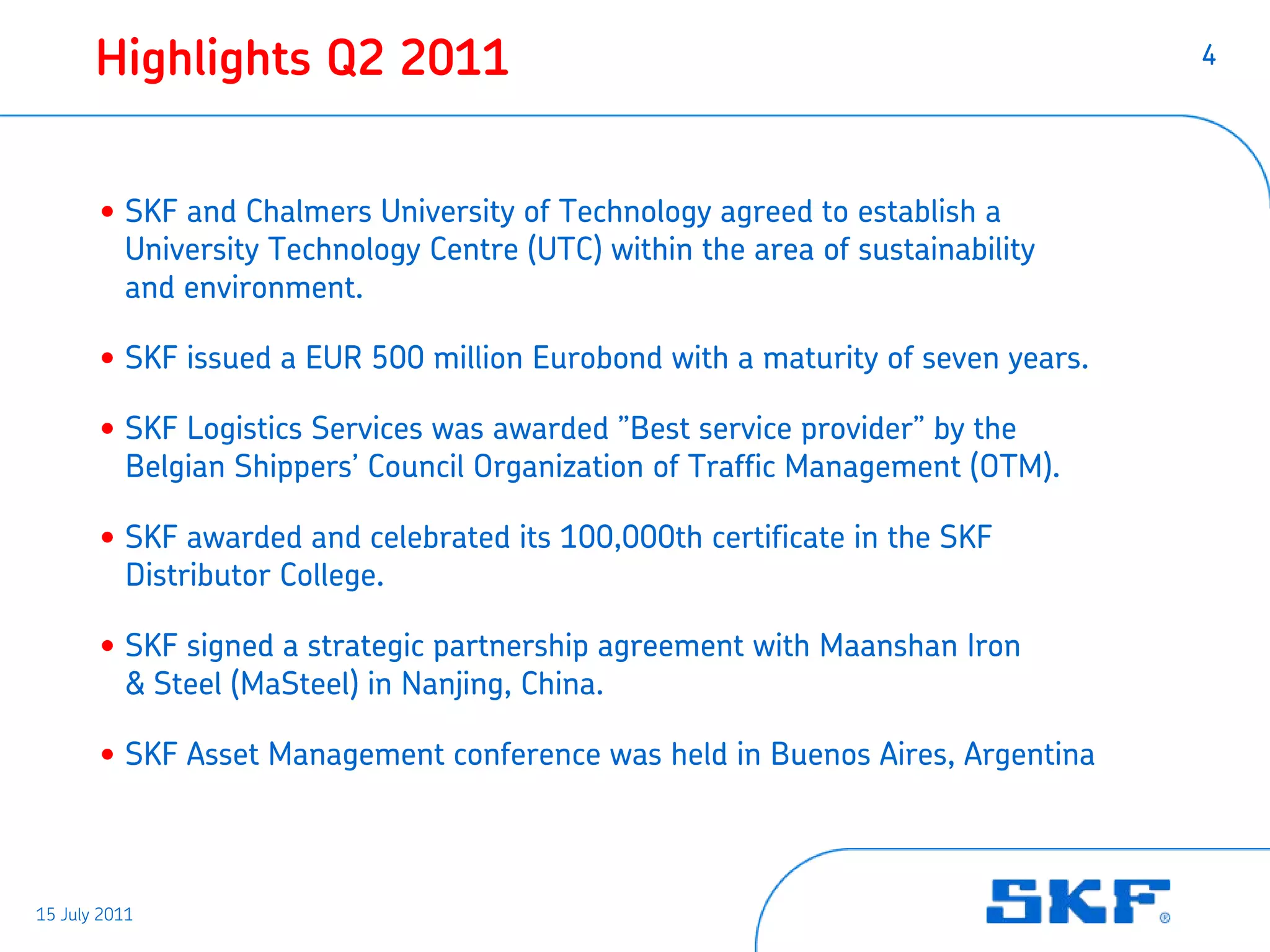 Highlights Q2 2011                                                        4




       • SKF and Chalmers University of Technology agreed to establish a
         University Technology Centre (UTC) within the area of sustainability
         and environment.

       • SKF issued a EUR 500 million Eurobond with a maturity of seven years.

       • SKF Logistics Services was awarded ”Best service provider” by the
         Belgian Shippers’ Council Organization of Traffic Management (OTM).

       • SKF awarded and celebrated its 100,000th certificate in the SKF
         Distributor College.

       • SKF signed a strategic partnership agreement with Maanshan Iron
         & Steel (MaSteel) in Nanjing, China.

       • SKF Asset Management conference was held in Buenos Aires, Argentina



15 July 2011
 
