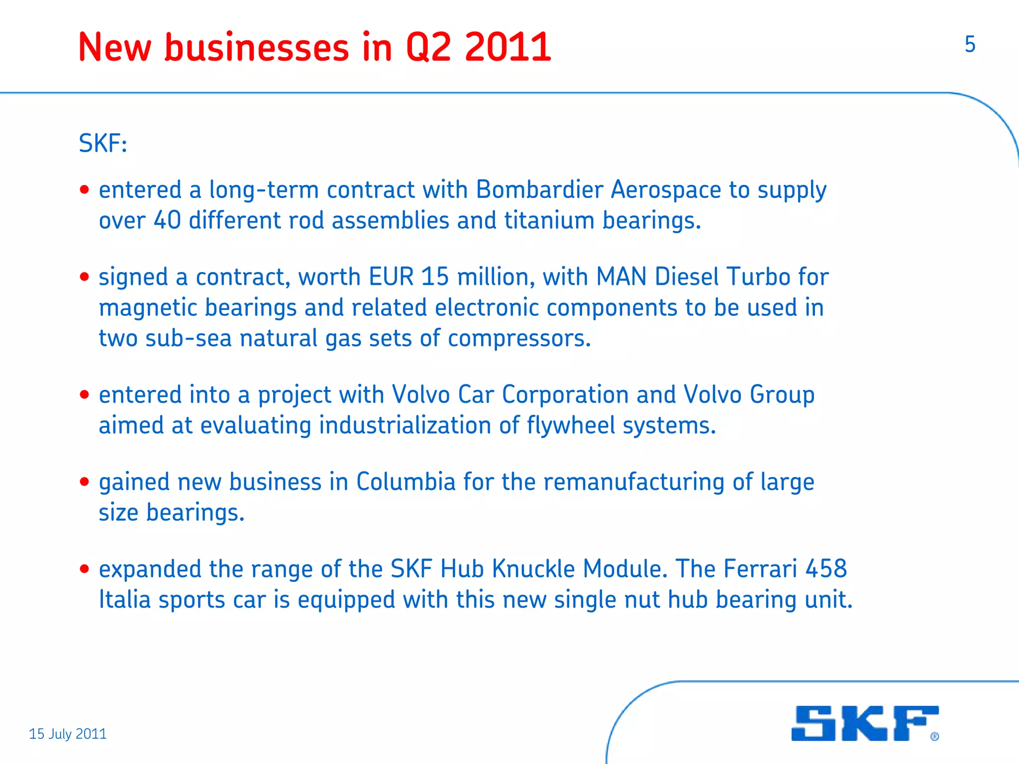 New businesses in Q2 2011                                                    5



       SKF:
       • entered a long-term contract with Bombardier Aerospace to supply
         over 40 different rod assemblies and titanium bearings.

       • signed a contract, worth EUR 15 million, with MAN Diesel Turbo for
         magnetic bearings and related electronic components to be used in
         two sub-sea natural gas sets of compressors.

       • entered into a project with Volvo Car Corporation and Volvo Group
         aimed at evaluating industrialization of flywheel systems.

       • gained new business in Columbia for the remanufacturing of large
         size bearings.

       • expanded the range of the SKF Hub Knuckle Module. The Ferrari 458
         Italia sports car is equipped with this new single nut hub bearing unit.




15 July 2011
 