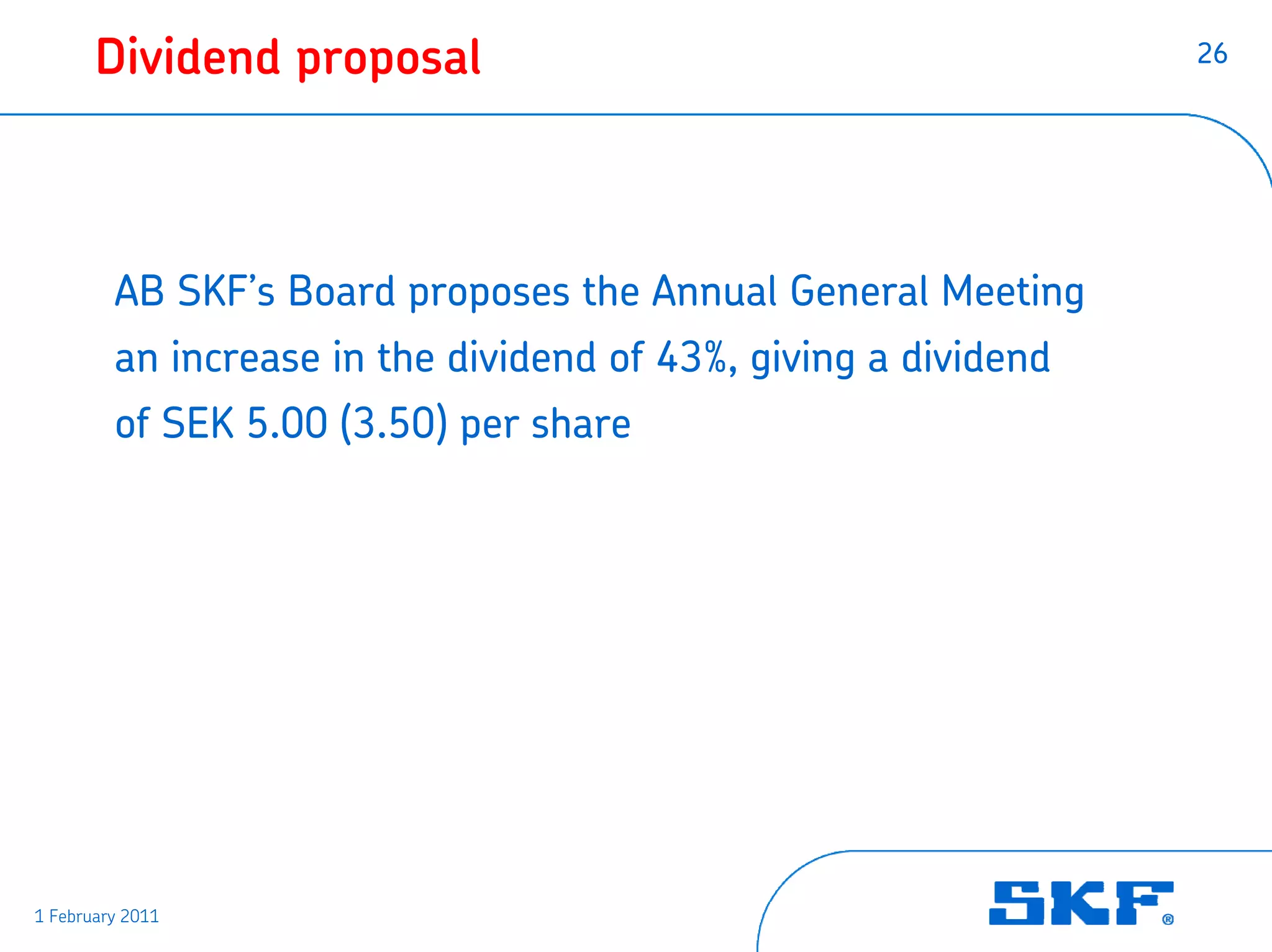 Dividend proposal                                         26




         AB SKF’s Board proposes the Annual General Meeting
         an increase in the dividend of 43%, giving a dividend
         of SEK 5.00 (3.50) per share




1 February 2011
 