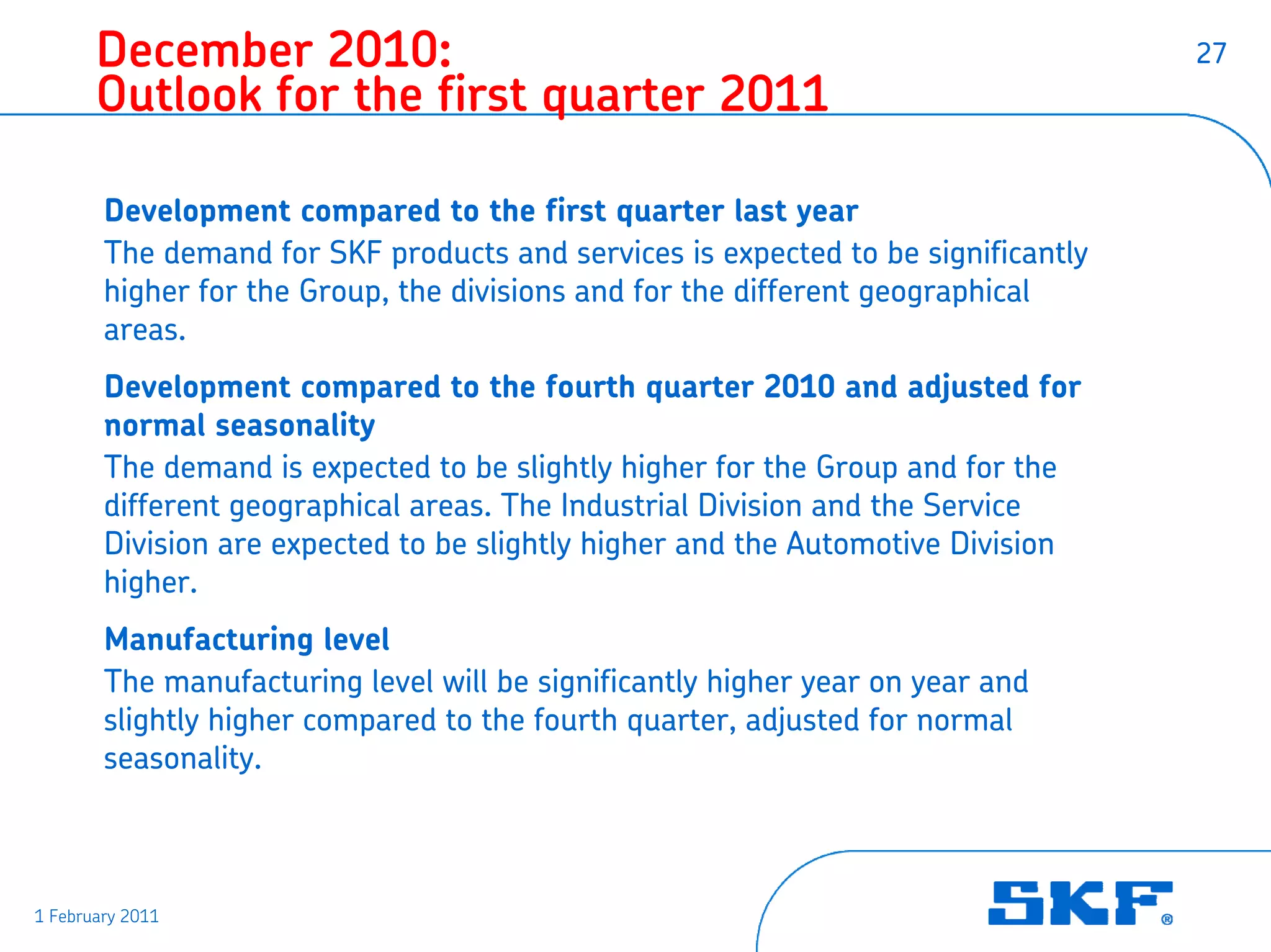 December 2010:                                                              27
       Outlook for the first quarter 2011

        Development compared to the first quarter last year
        The demand for SKF products and services is expected to be significantly
        higher for the Group, the divisions and for the different geographical
        areas.
        Development compared to the fourth quarter 2010 and adjusted for
        normal seasonality
        The demand is expected to be slightly higher for the Group and for the
        different geographical areas. The Industrial Division and the Service
        Division are expected to be slightly higher and the Automotive Division
        higher.
        Manufacturing level
        The manufacturing level will be significantly higher year on year and
        slightly higher compared to the fourth quarter, adjusted for normal
        seasonality.



1 February 2011
 