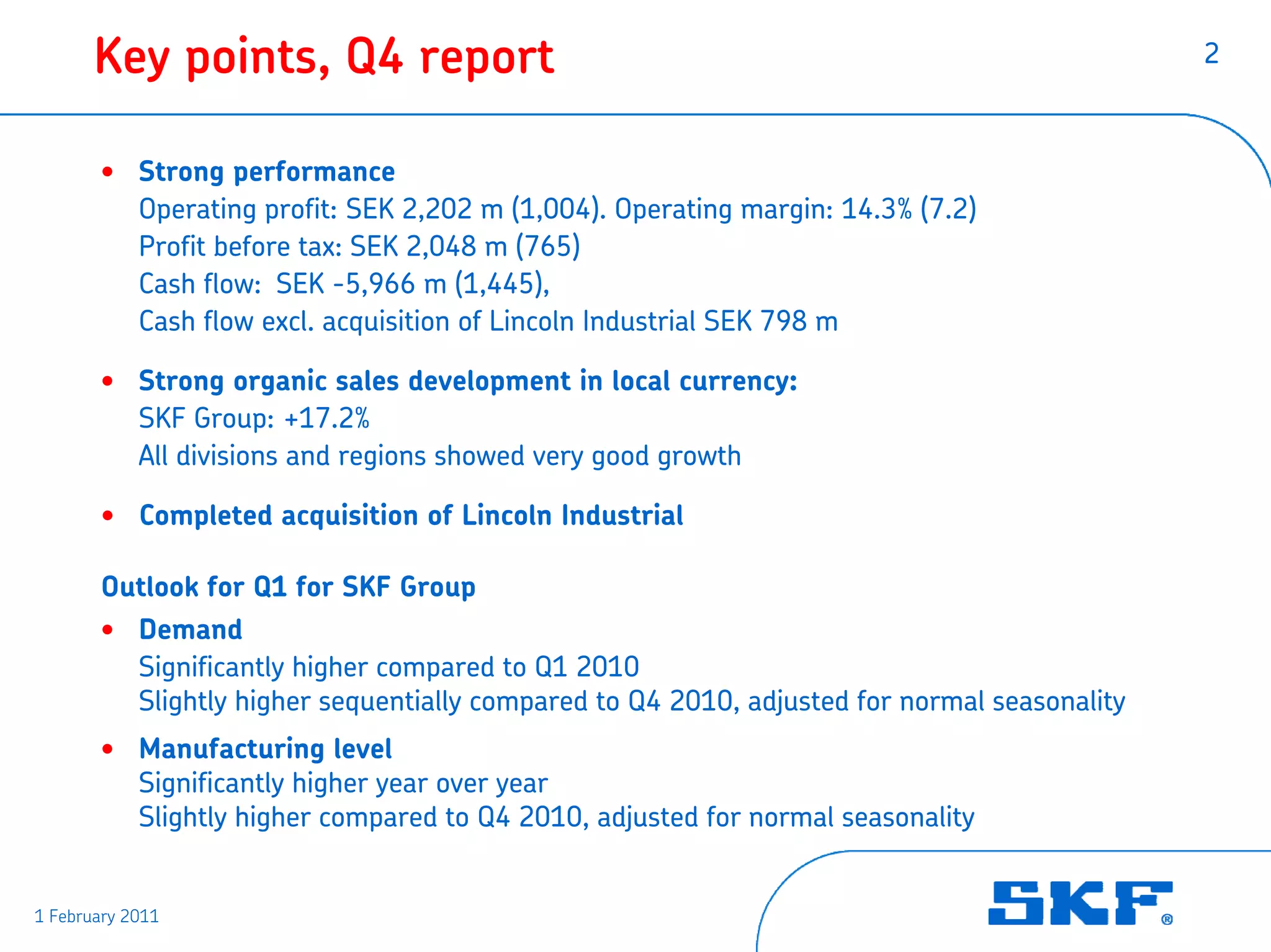 Key points, Q4 report                                                                 2



       • Strong performance
         Operating profit: SEK 2,202 m (1,004). Operating margin: 14.3% (7.2)
         Profit before tax: SEK 2,048 m (765)
         Cash flow: SEK -5,966 m (1,445),
         Cash flow excl. acquisition of Lincoln Industrial SEK 798 m

       • Strong organic sales development in local currency:
         SKF Group: +17.2%
         All divisions and regions showed very good growth

       • Completed acquisition of Lincoln Industrial

       Outlook for Q1 for SKF Group
       • Demand
         Significantly higher compared to Q1 2010
         Slightly higher sequentially compared to Q4 2010, adjusted for normal seasonality
       • Manufacturing level
         Significantly higher year over year
         Slightly higher compared to Q4 2010, adjusted for normal seasonality


1 February 2011
 