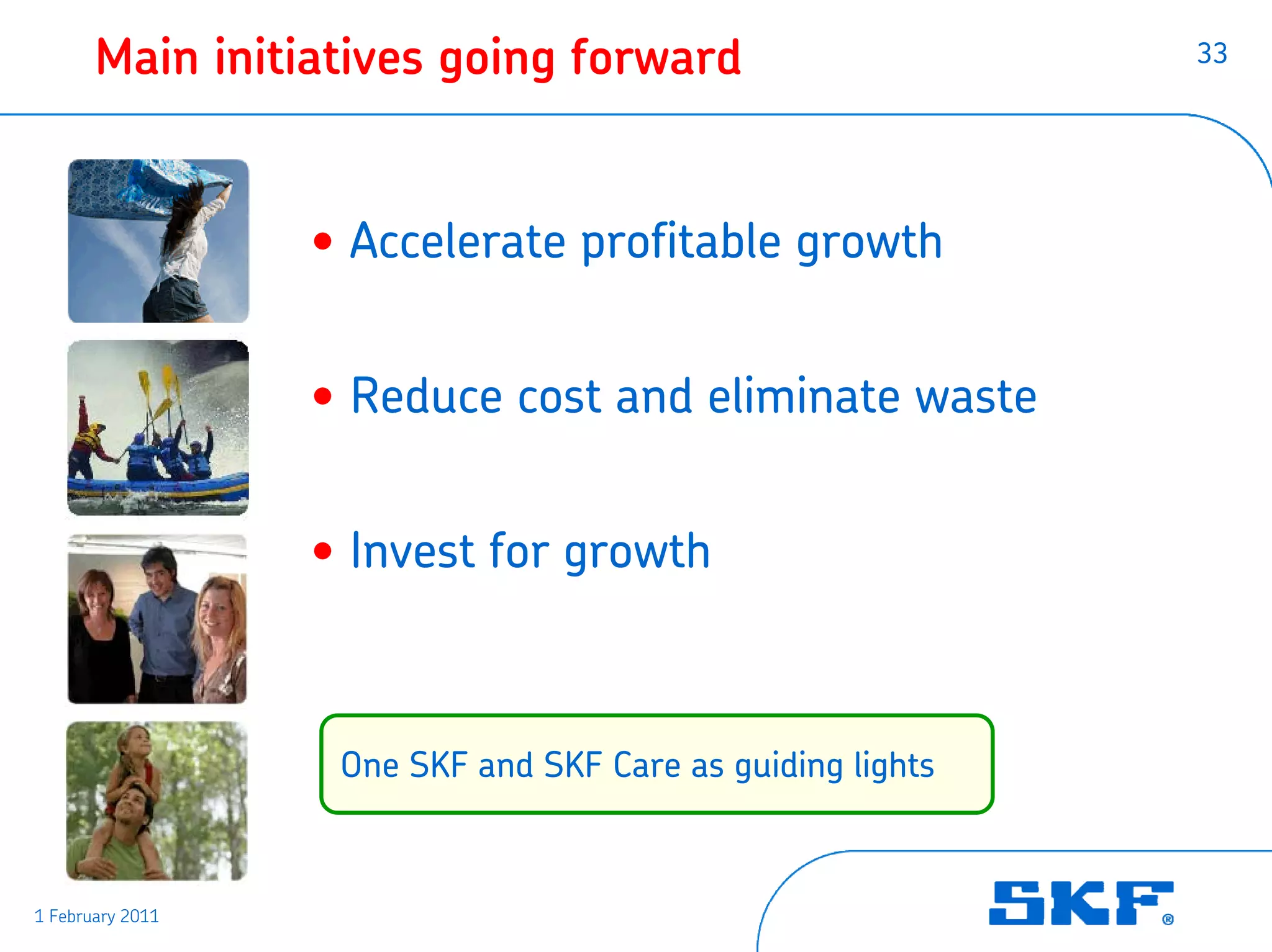 Main initiatives going forward                       33




                  • Accelerate profitable growth


                  • Reduce cost and eliminate waste


                  • Invest for growth



                   One SKF and SKF Care as guiding lights



1 February 2011
 