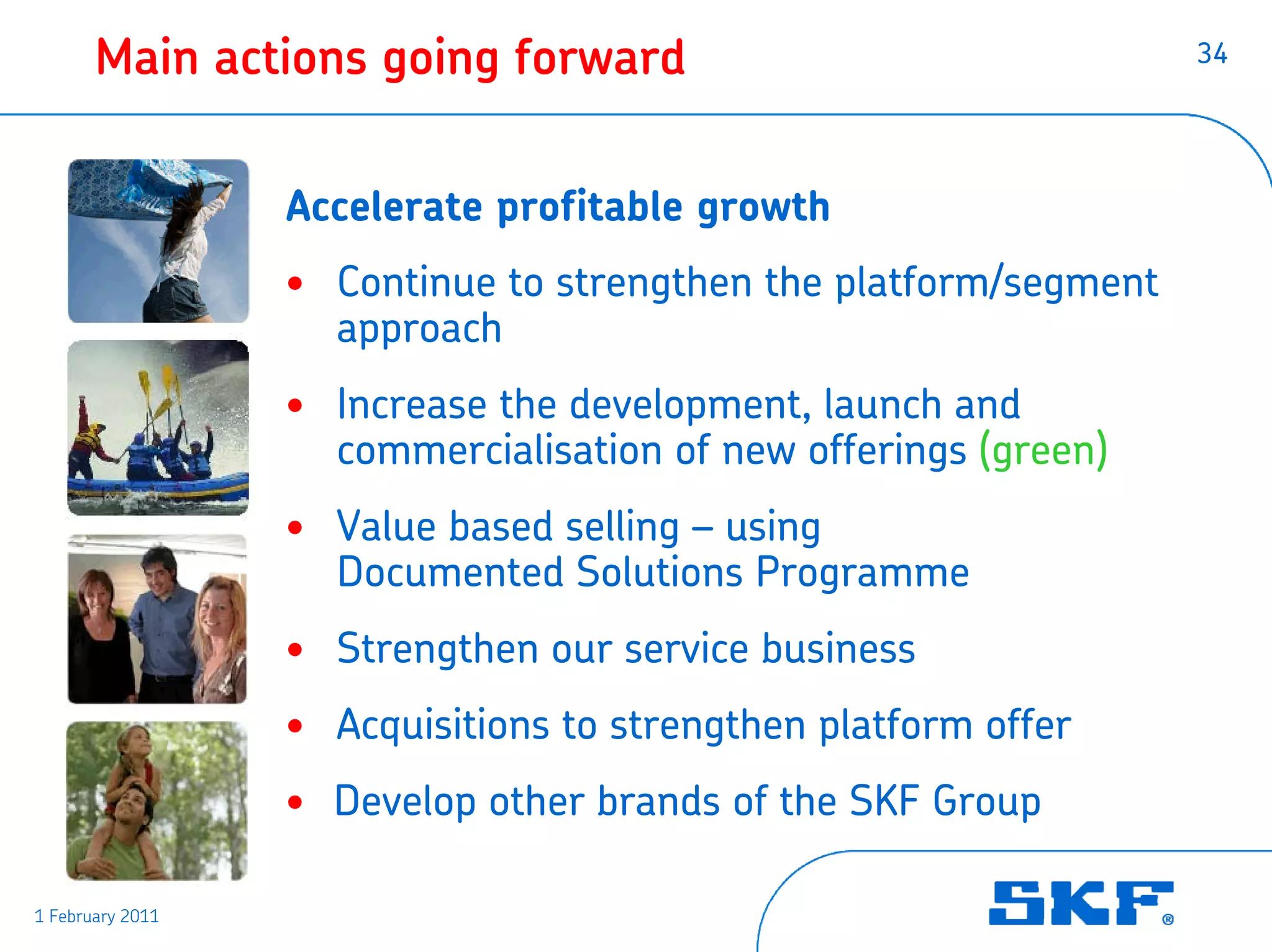 Main actions going forward                                 34




                  Accelerate profitable growth
                  • Continue to strengthen the platform/segment
                    approach
                  • Increase the development, launch and
                    commercialisation of new offerings (green)
                  • Value based selling – using
                    Documented Solutions Programme
                  • Strengthen our service business
                  • Acquisitions to strengthen platform offer
                  • Develop other brands of the SKF Group

1 February 2011
 