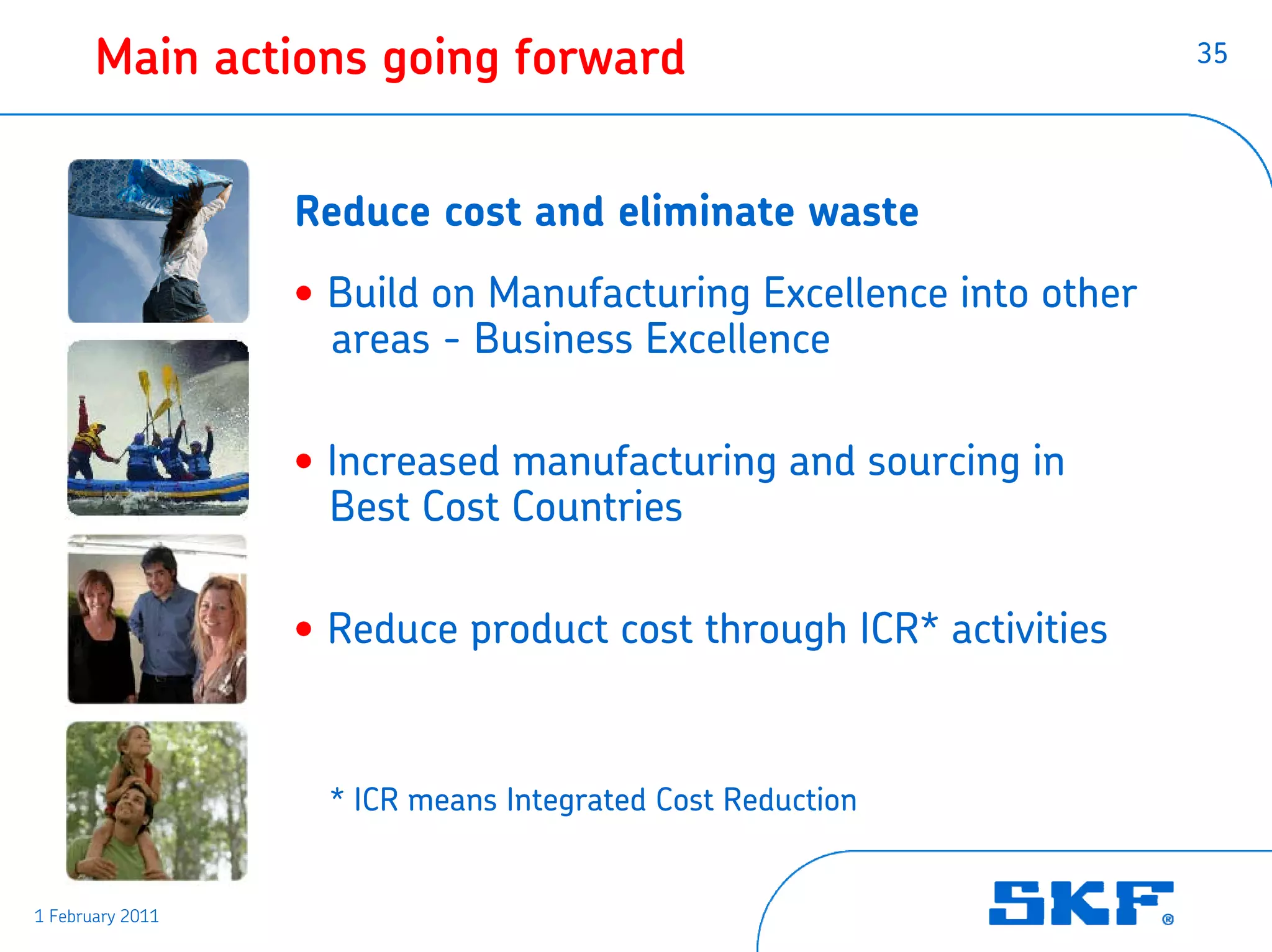 Main actions going forward                                  35




                  Reduce cost and eliminate waste
                  • Build on Manufacturing Excellence into other
                    areas - Business Excellence

                  • Increased manufacturing and sourcing in
                    Best Cost Countries

                  • Reduce product cost through ICR* activities


                   * ICR means Integrated Cost Reduction


1 February 2011
 