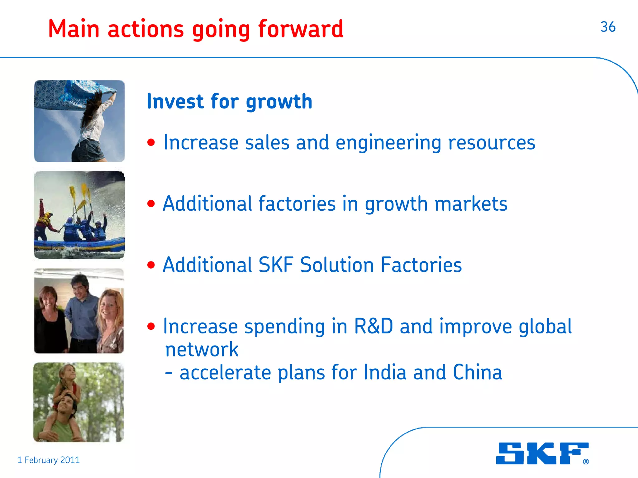 Main actions going forward                                 36




                  Invest for growth
                  • Increase sales and engineering resources

                  • Additional factories in growth markets

                  • Additional SKF Solution Factories

                  • Increase spending in R&D and improve global
                    network
                    - accelerate plans for India and China


1 February 2011
 
