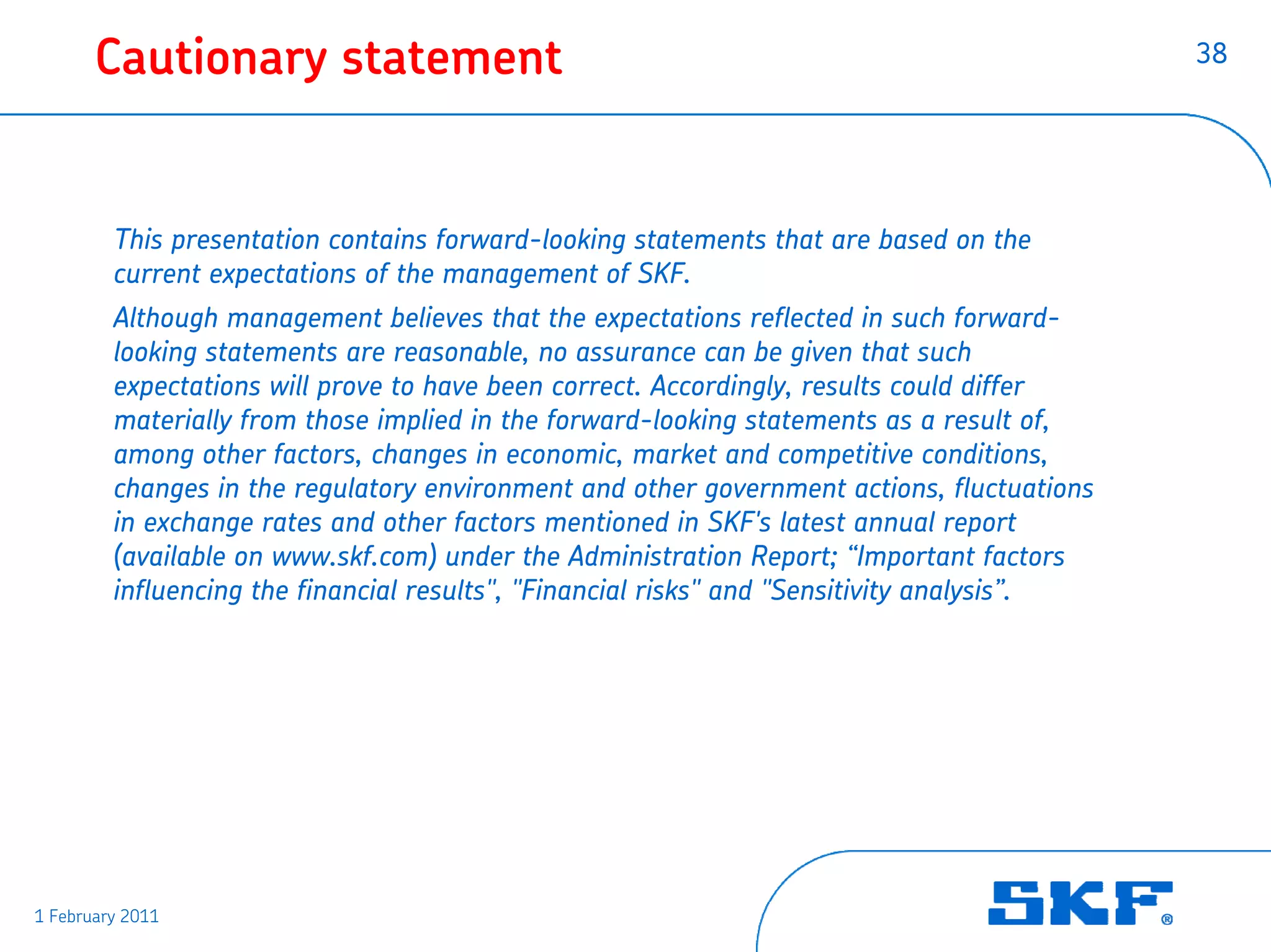 Cautionary statement                                                                  38




         This presentation contains forward-looking statements that are based on the
         current expectations of the management of SKF.
         Although management believes that the expectations reflected in such forward-
         looking statements are reasonable, no assurance can be given that such
         expectations will prove to have been correct. Accordingly, results could differ
         materially from those implied in the forward-looking statements as a result of,
         among other factors, changes in economic, market and competitive conditions,
         changes in the regulatory environment and other government actions, fluctuations
         in exchange rates and other factors mentioned in SKF's latest annual report
         (available on www.skf.com) under the Administration Report; “Important factors
         influencing the financial results", "Financial risks" and "Sensitivity analysis”.




1 February 2011
 
