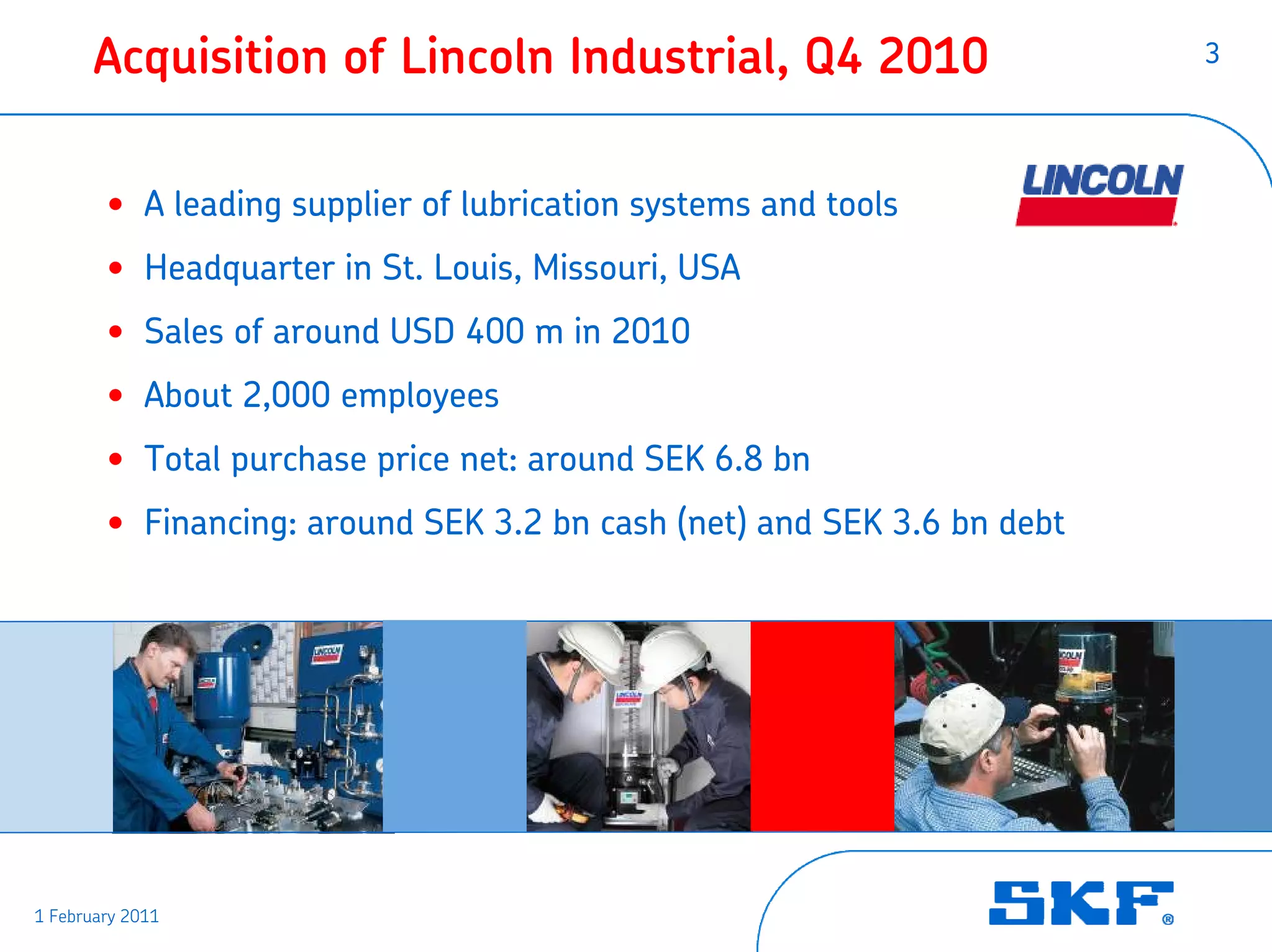 Acquisition of Lincoln Industrial, Q4 2010                       3




        • A leading supplier of lubrication systems and tools
        • Headquarter in St. Louis, Missouri, USA
        • Sales of around USD 400 m in 2010
        • About 2,000 employees
        • Total purchase price net: around SEK 6.8 bn
        • Financing: around SEK 3.2 bn cash (net) and SEK 3.6 bn debt




1 February 2011
 