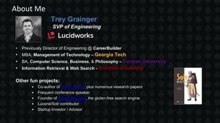 Trey Grainger
SVP of Engineering
• Previously Director of Engineering @ CareerBuilder
• MBA, Management of Technology – Georgia Tech
• BA, Computer Science, Business, & Philosophy – Furman University
• Information Retrieval & Web Search - Stanford University
Other fun projects:
• Co-author of Solr in Action, plus numerous research papers
• Frequent conference speaker
• Founder of Celiaccess.com, the gluten-free search engine
• Lucene/Solr contributor
• Startup Investor / Advisor
About Me
 