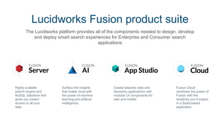 Highly scalable
search engine and
NoSQL datastore that
gives you instant
access to all your
data.
Surface the insights
that matter most with
the power of machine
learning and artificial
intelligence
Create bespoke data and
discovery applications with
modular UI components for
web and mobile.
The Lucidworks platform provides all of the components needed to design, develop
and deploy smart search experiences for Enterprise and Consumer search
applications
Lucidworks Fusion product suite
Fusion Cloud
combines the power of
Fusion with the
simplicity you’d expect
in a SaaS-based
application.
 