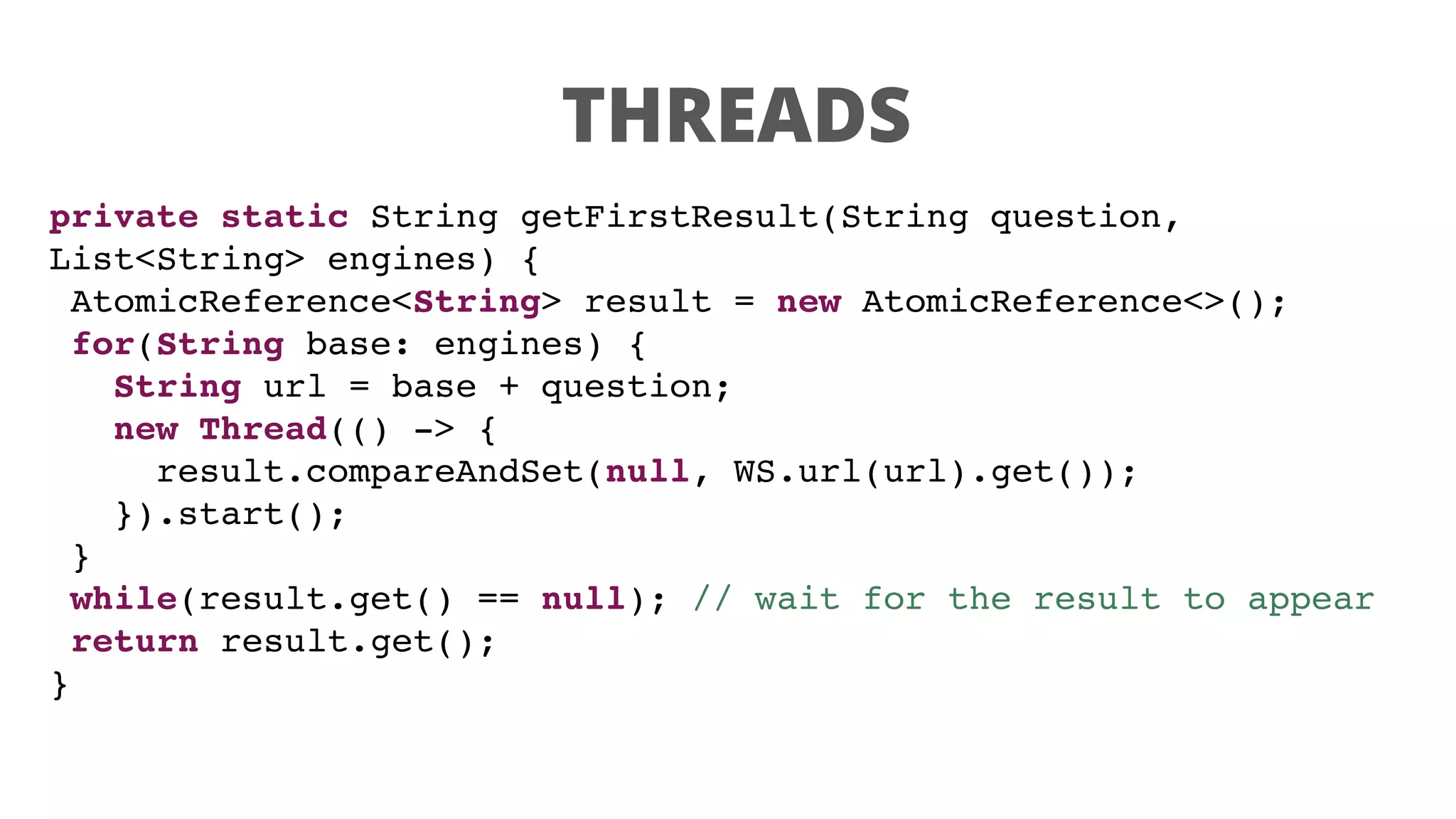 THREADS
private static String getFirstResult(String question,
List<String> engines) {
AtomicReference<String> result = new AtomicReference<>();
for(String base: engines) {
String url = base + question;
new Thread(() -> {
result.compareAndSet(null, WS.url(url).get());
}).start();
}
while(result.get() == null); // wait for the result to appear
return result.get();
}
 