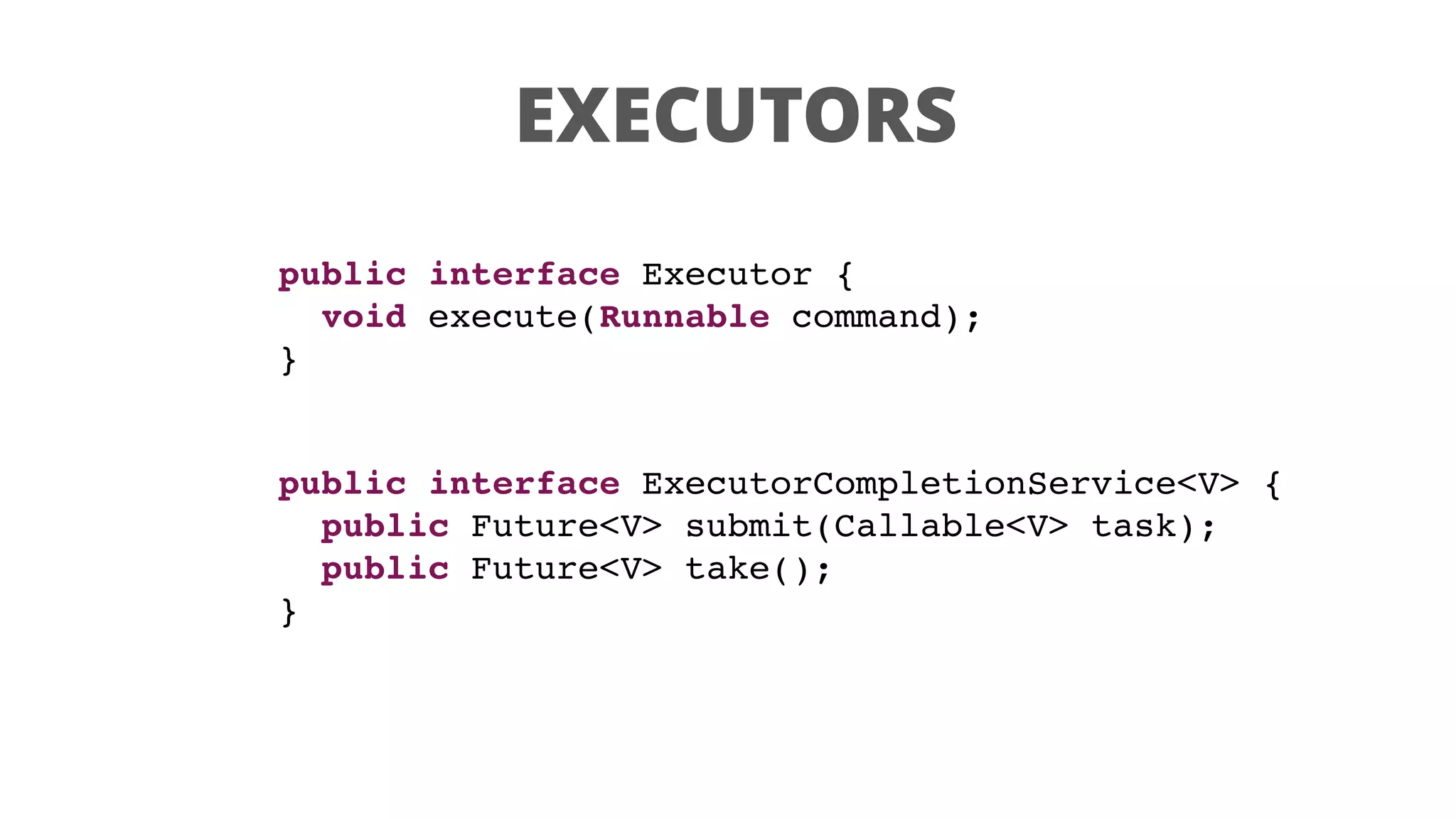 EXECUTORS
public interface Executor {
void execute(Runnable command);
}
public interface ExecutorCompletionService<V> {
public Future<V> submit(Callable<V> task);
public Future<V> take();
}
 