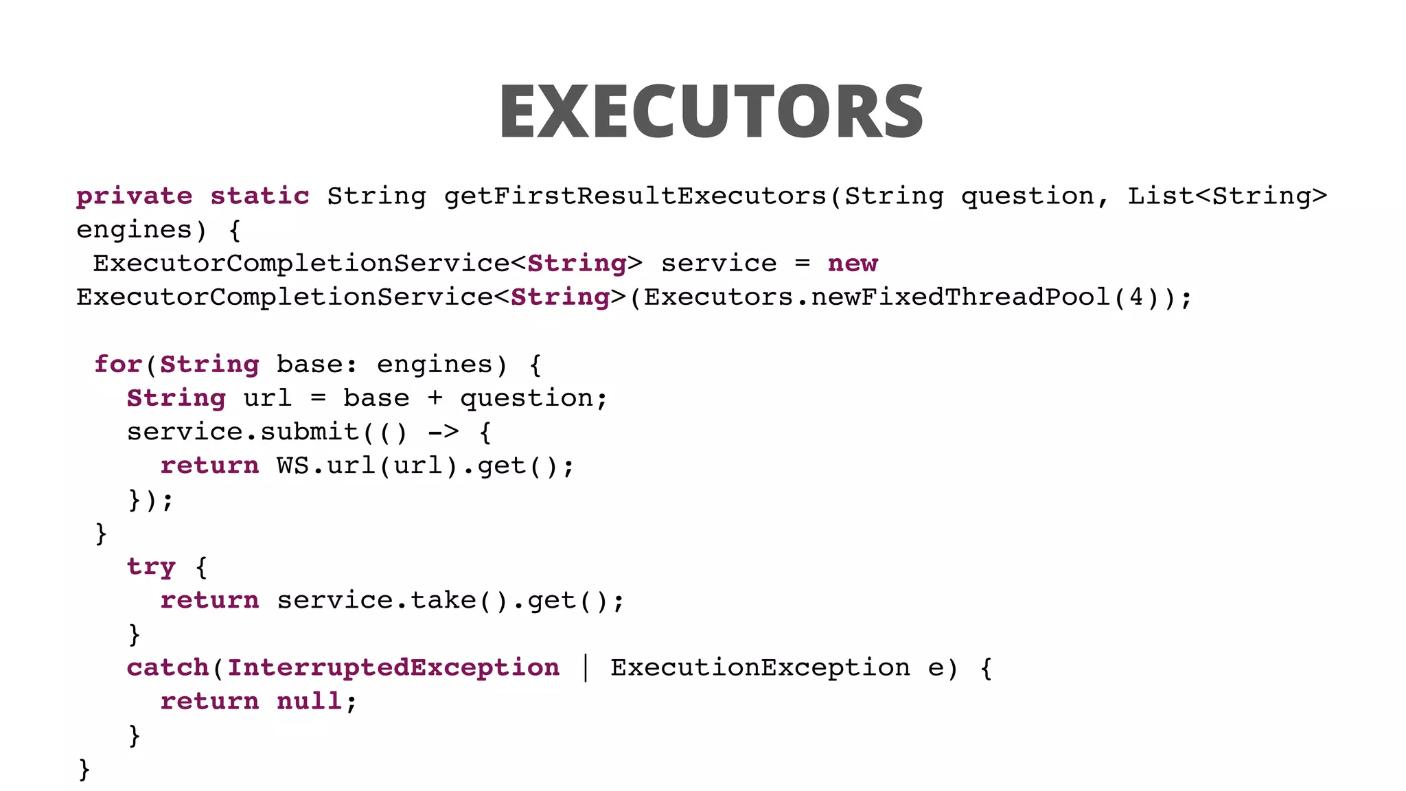 EXECUTORS
private static String getFirstResultExecutors(String question, List<String>
engines) {
ExecutorCompletionService<String> service = new
ExecutorCompletionService<String>(Executors.newFixedThreadPool(4));
for(String base: engines) {
String url = base + question;
service.submit(() -> {
return WS.url(url).get();
});
}
try {
return service.take().get();
}
catch(InterruptedException | ExecutionException e) {
return null;
}
}
 