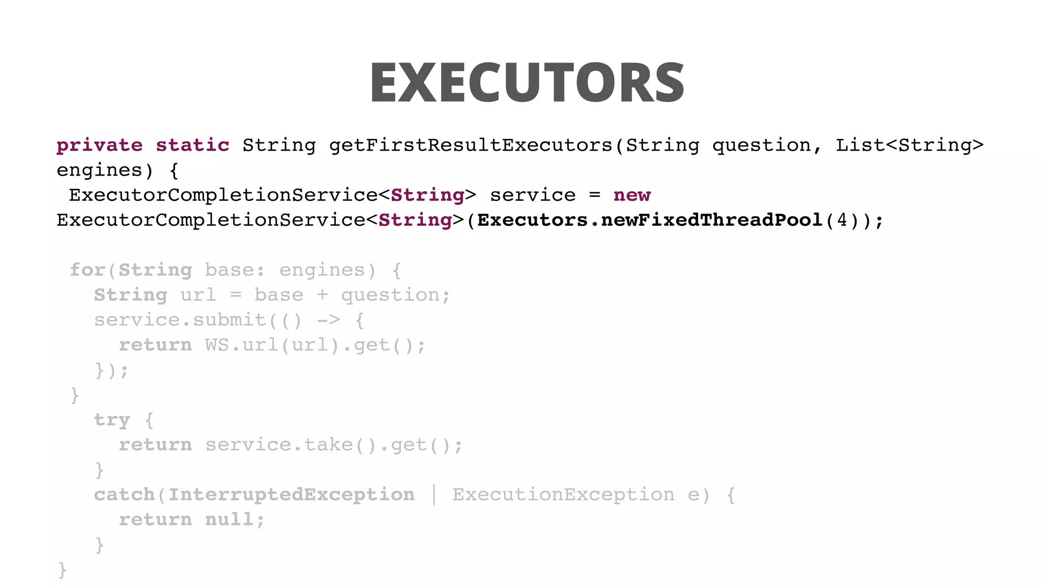 EXECUTORS
private static String getFirstResultExecutors(String question, List<String>
engines) {
ExecutorCompletionService<String> service = new
ExecutorCompletionService<String>(Executors.newFixedThreadPool(4));
for(String base: engines) {
String url = base + question;
service.submit(() -> {
return WS.url(url).get();
});
}
try {
return service.take().get();
}
catch(InterruptedException | ExecutionException e) {
return null;
}
}
 