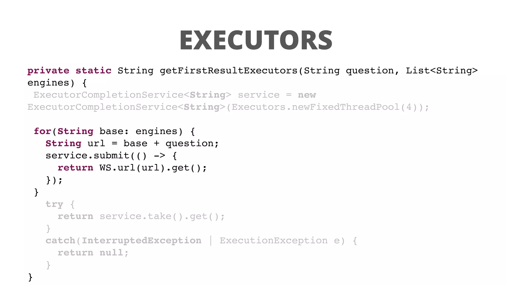 EXECUTORS
private static String getFirstResultExecutors(String question, List<String>
engines) {
ExecutorCompletionService<String> service = new
ExecutorCompletionService<String>(Executors.newFixedThreadPool(4));
for(String base: engines) {
String url = base + question;
service.submit(() -> {
return WS.url(url).get();
});
}
try {
return service.take().get();
}
catch(InterruptedException | ExecutionException e) {
return null;
}
}
 