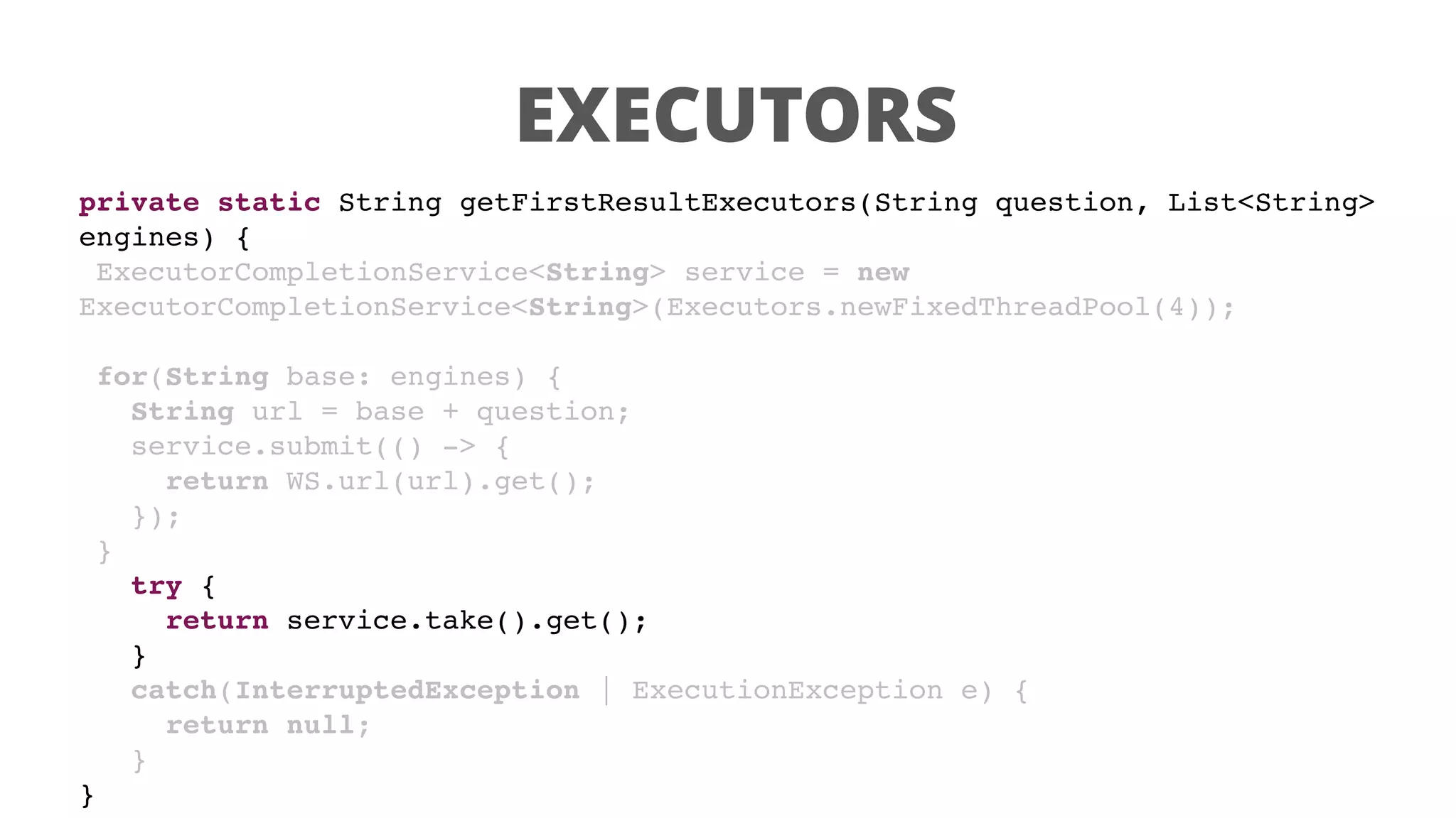 EXECUTORS
private static String getFirstResultExecutors(String question, List<String>
engines) {
ExecutorCompletionService<String> service = new
ExecutorCompletionService<String>(Executors.newFixedThreadPool(4));
for(String base: engines) {
String url = base + question;
service.submit(() -> {
return WS.url(url).get();
});
}
try {
return service.take().get();
}
catch(InterruptedException | ExecutionException e) {
return null;
}
}
 