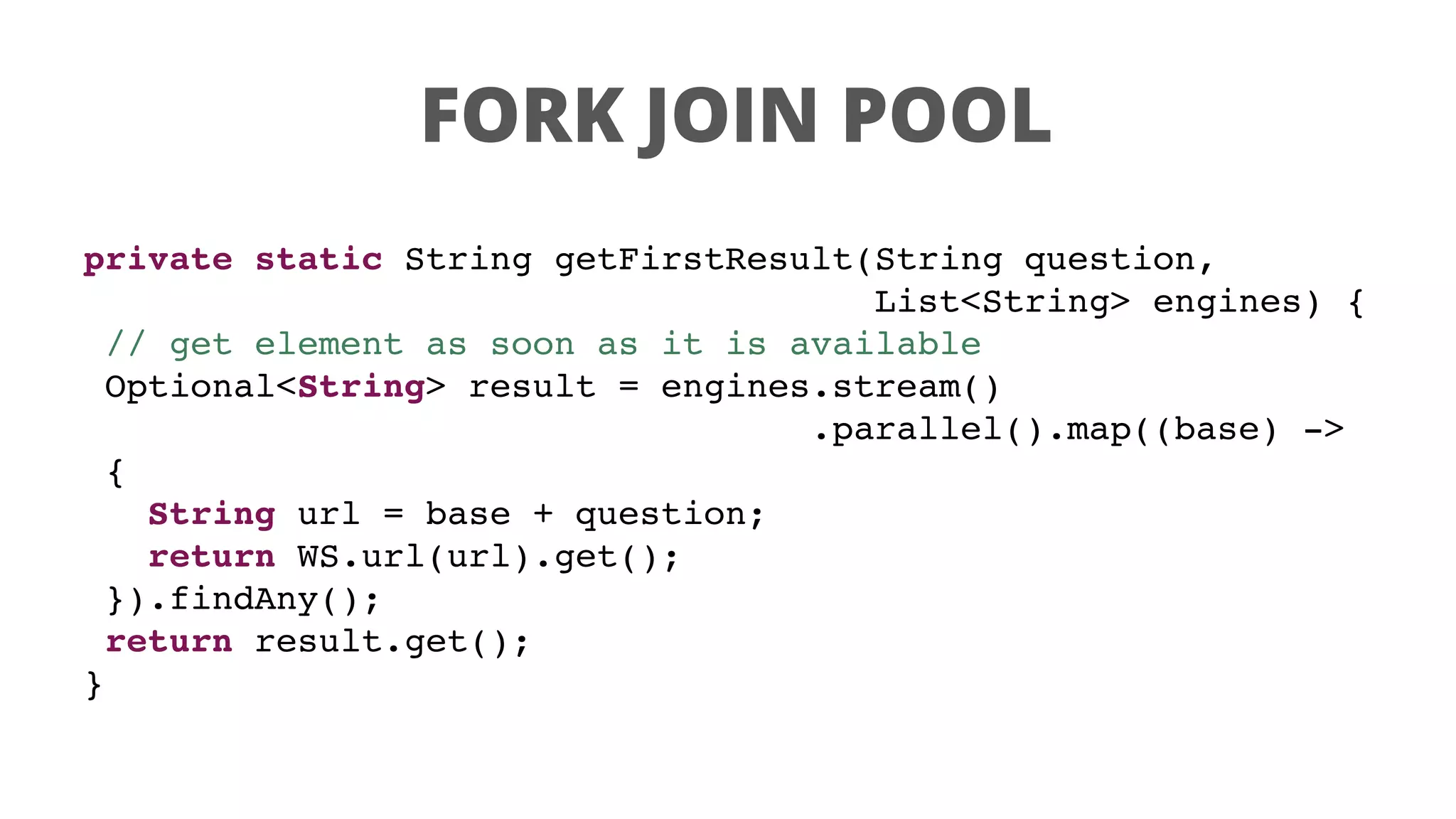 FORK JOIN POOL
private static String getFirstResult(String question,
List<String> engines) {
// get element as soon as it is available
Optional<String> result = engines.stream()
.parallel().map((base) ->
{
String url = base + question;
return WS.url(url).get();
}).findAny();
return result.get();
}
 