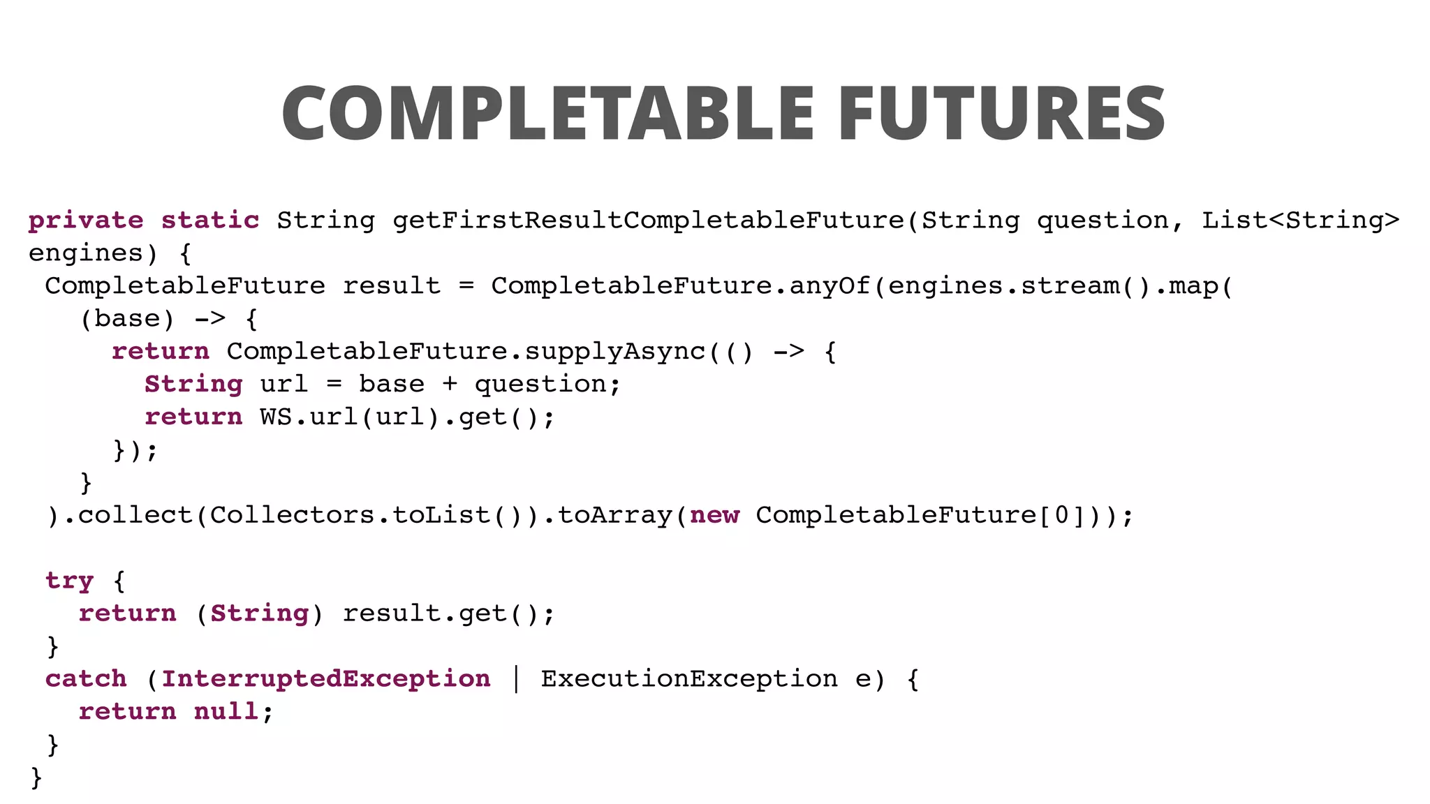 COMPLETABLE FUTURES
private static String getFirstResultCompletableFuture(String question, List<String>
engines) {
CompletableFuture result = CompletableFuture.anyOf(engines.stream().map(
(base) -> {
return CompletableFuture.supplyAsync(() -> {
String url = base + question;
return WS.url(url).get();
});
}
).collect(Collectors.toList()).toArray(new CompletableFuture[0]));
try {
return (String) result.get();
}
catch (InterruptedException | ExecutionException e) {
return null;
}
}
 
