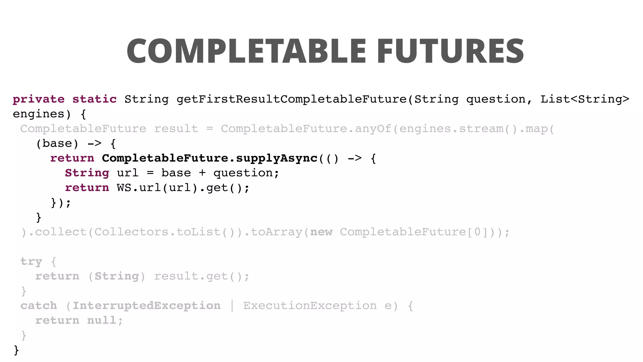 COMPLETABLE FUTURES
private static String getFirstResultCompletableFuture(String question, List<String>
engines) {
CompletableFuture result = CompletableFuture.anyOf(engines.stream().map(
(base) -> {
return CompletableFuture.supplyAsync(() -> {
String url = base + question;
return WS.url(url).get();
});
}
).collect(Collectors.toList()).toArray(new CompletableFuture[0]));
try {
return (String) result.get();
}
catch (InterruptedException | ExecutionException e) {
return null;
}
}
 