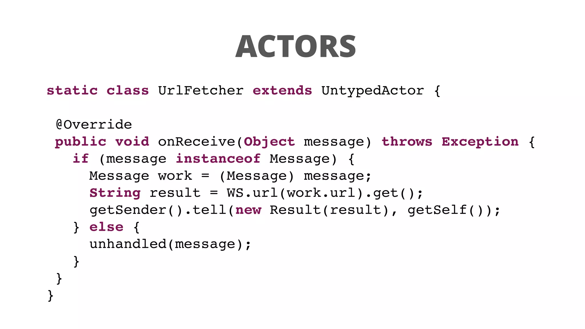 ACTORS
static class UrlFetcher extends UntypedActor {
@Override
public void onReceive(Object message) throws Exception {
if (message instanceof Message) {
Message work = (Message) message;
String result = WS.url(work.url).get();
getSender().tell(new Result(result), getSelf());
} else {
unhandled(message);
}
}
}
 