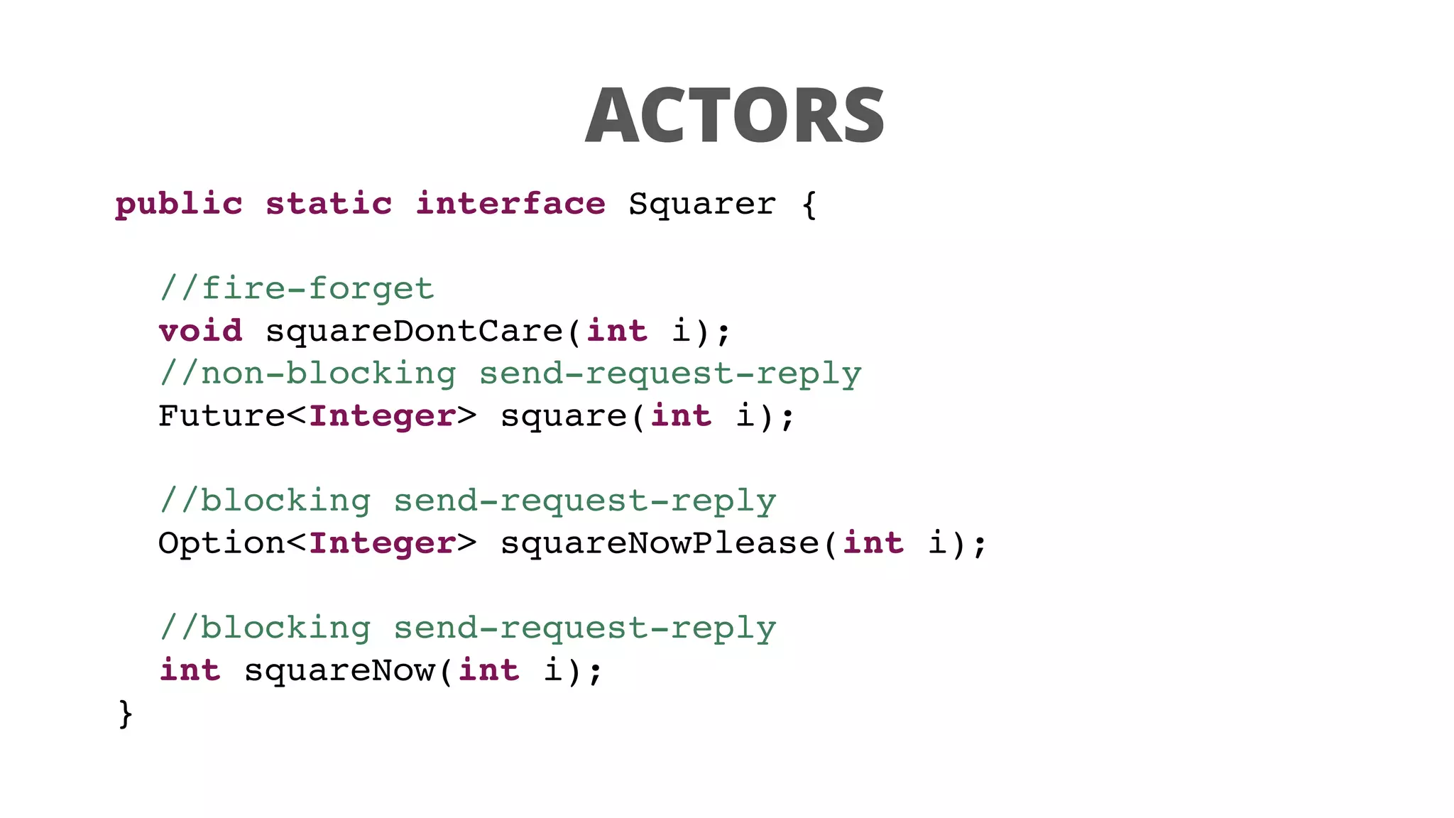 ACTORS
public static interface Squarer {
//fire-forget
void squareDontCare(int i);
//non-blocking send-request-reply
Future<Integer> square(int i);
//blocking send-request-reply
Option<Integer> squareNowPlease(int i);
//blocking send-request-reply
int squareNow(int i);
}
 