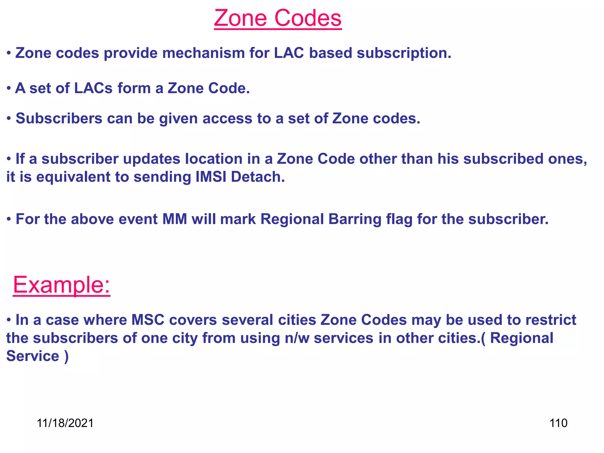 Zone Codes
• Zone codes provide mechanism for LAC based subscription.
• A set of LACs form a Zone Code.
• Subscribers can be given access to a set of Zone codes.
• If a subscriber updates location in a Zone Code other than his subscribed ones,
it is equivalent to sending IMSI Detach.
• For the above event MM will mark Regional Barring flag for the subscriber.
Example:
• In a case where MSC covers several cities Zone Codes may be used to restrict
the subscribers of one city from using n/w services in other cities.( Regional
Service )
11/18/2021 110
 