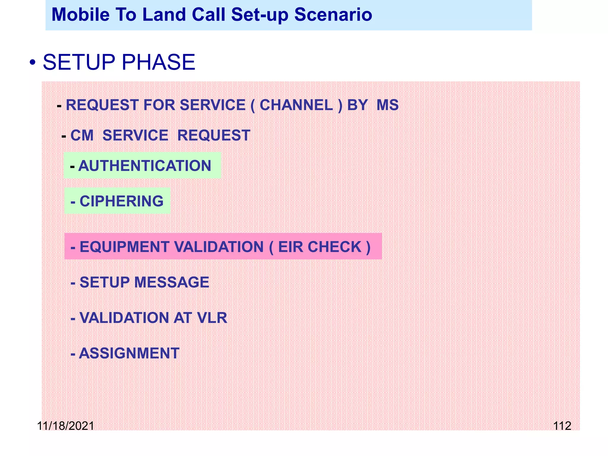 - REQUEST FOR SERVICE ( CHANNEL ) BY MS
- CM SERVICE REQUEST
- AUTHENTICATION
- CIPHERING
- SETUP MESSAGE
- EQUIPMENT VALIDATION ( EIR CHECK )
- VALIDATION AT VLR
- ASSIGNMENT
Mobile To Land Call Set-up Scenario
• SETUP PHASE
11/18/2021 112
 
