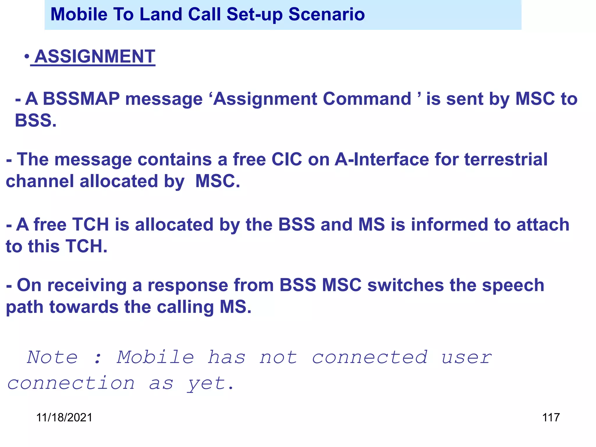 Mobile To Land Call Set-up Scenario
• ASSIGNMENT
- A BSSMAP message ‘Assignment Command ’ is sent by MSC to
BSS.
- The message contains a free CIC on A-Interface for terrestrial
channel allocated by MSC.
- A free TCH is allocated by the BSS and MS is informed to attach
to this TCH.
- On receiving a response from BSS MSC switches the speech
path towards the calling MS.
Note : Mobile has not connected user
connection as yet.
11/18/2021 117
 