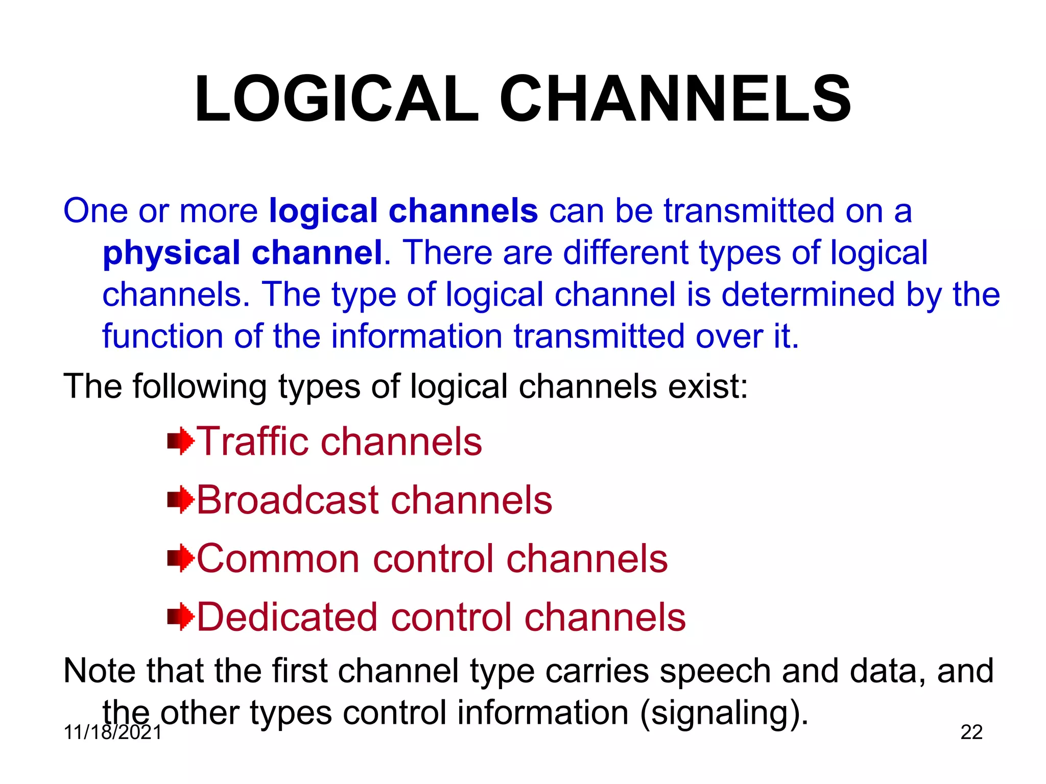 LOGICAL CHANNELS
One or more logical channels can be transmitted on a
physical channel. There are different types of logical
channels. The type of logical channel is determined by the
function of the information transmitted over it.
The following types of logical channels exist:
Traffic channels
Broadcast channels
Common control channels
Dedicated control channels
Note that the first channel type carries speech and data, and
the other types control information (signaling).
11/18/2021 22
 