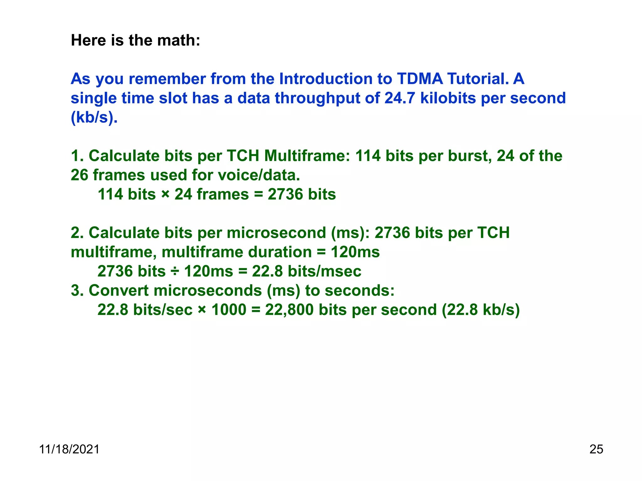 Here is the math:
As you remember from the Introduction to TDMA Tutorial. A
single time slot has a data throughput of 24.7 kilobits per second
(kb/s).
1. Calculate bits per TCH Multiframe: 114 bits per burst, 24 of the
26 frames used for voice/data.
114 bits × 24 frames = 2736 bits
2. Calculate bits per microsecond (ms): 2736 bits per TCH
multiframe, multiframe duration = 120ms
2736 bits ÷ 120ms = 22.8 bits/msec
3. Convert microseconds (ms) to seconds:
22.8 bits/sec × 1000 = 22,800 bits per second (22.8 kb/s)
11/18/2021 25
 